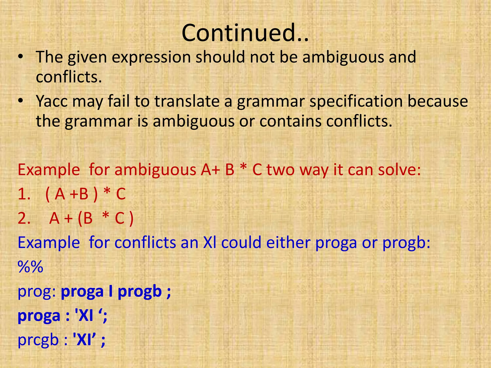 Continued..
• The given expression should not be ambiguous and
conflicts.
• Yacc may fail to translate a grammar specification because
the grammar is ambiguous or contains conflicts.
Example for ambiguous A+ B * C two way it can solve:
1. ( A +B ) * C
2. A + (B * C )
Example for conflicts an Xl could either proga or progb:
%%
prog: proga I progb ;
proga : 'XI ‘;
prcgb : 'XI’ ;
 