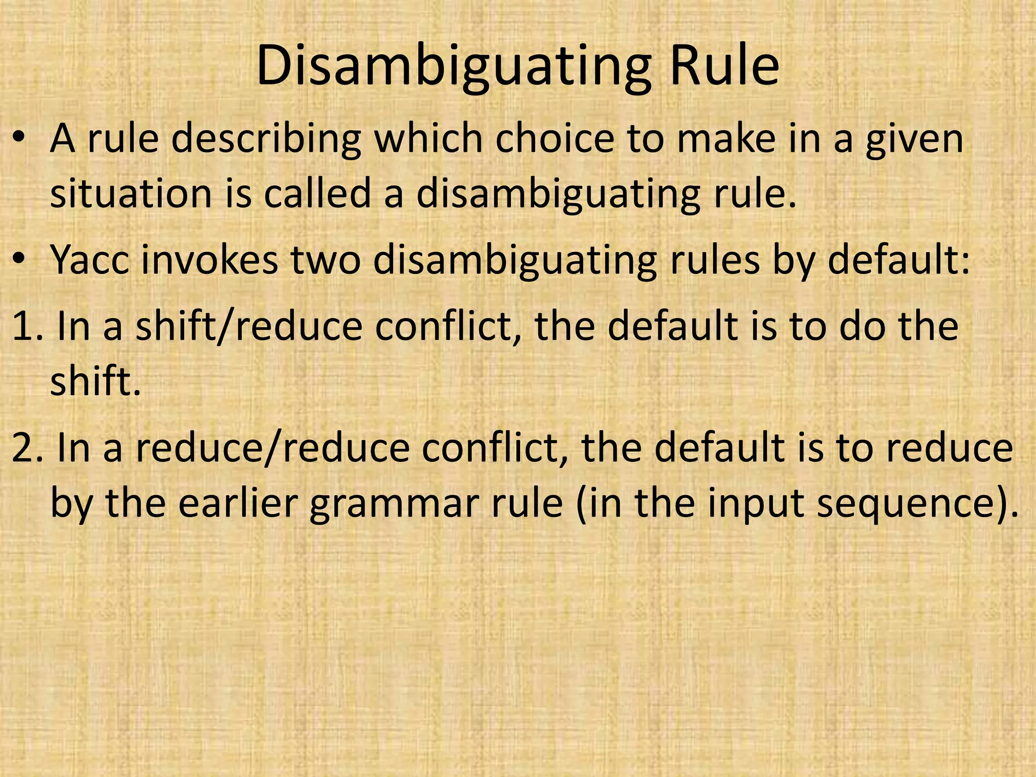 Disambiguating Rule
• A rule describing which choice to make in a given
situation is called a disambiguating rule.
• Yacc invokes two disambiguating rules by default:
1. In a shift/reduce conflict, the default is to do the
shift.
2. In a reduce/reduce conflict, the default is to reduce
by the earlier grammar rule (in the input sequence).
 