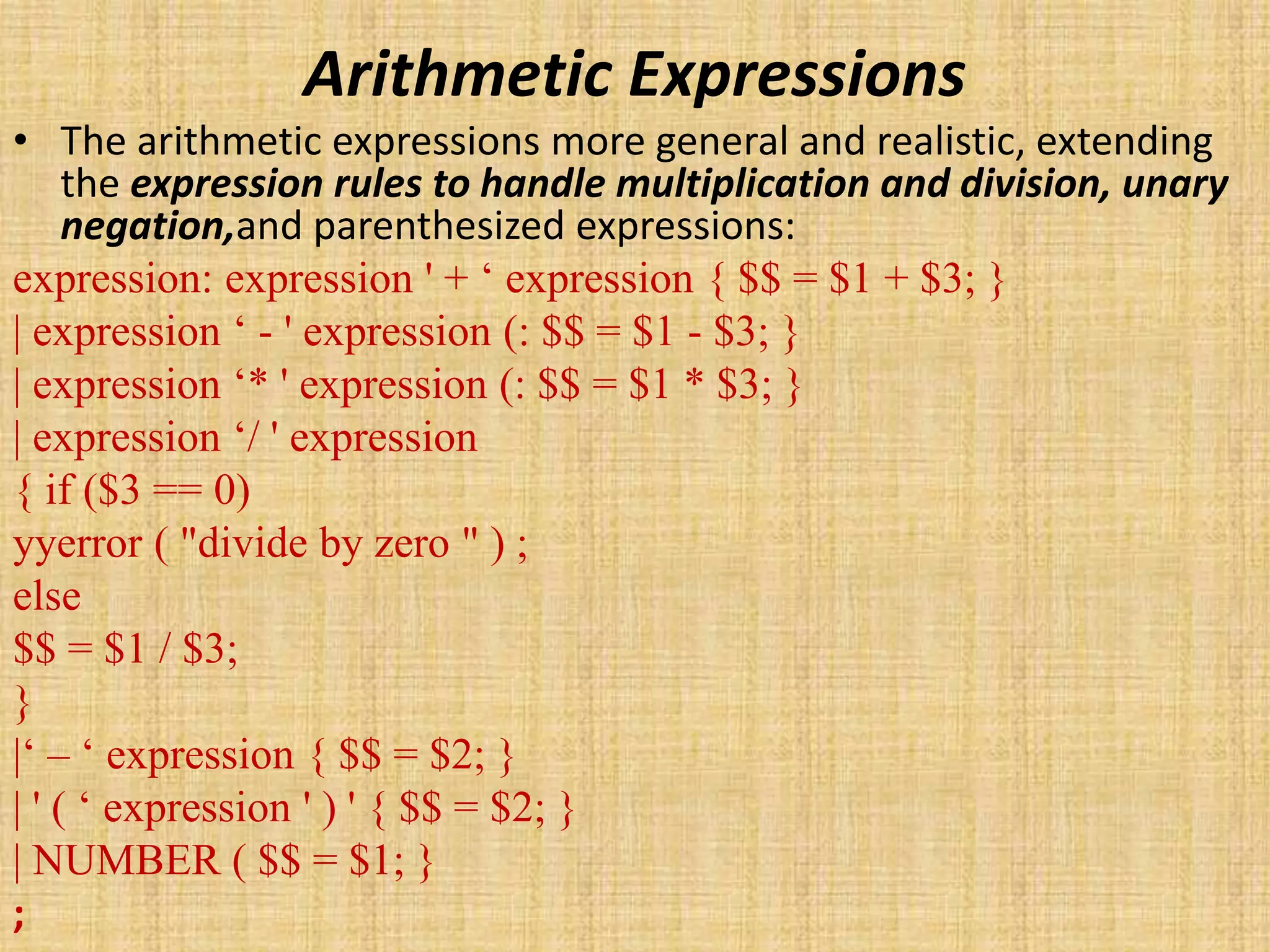 Arithmetic Expressions
• The arithmetic expressions more general and realistic, extending
the expression rules to handle multiplication and division, unary
negation,and parenthesized expressions:
expression: expression ' + ‘ expression { $$ = $1 + $3; }
| expression ‘ - ' expression (: $$ = $1 - $3; }
| expression ‘* ' expression (: $$ = $1 * $3; }
| expression ‘/ ' expression
{ if ($3 == 0)
yyerror ( "divide by zero " ) ;
else
$$ = $1 / $3;
}
|‘ – ‘ expression { $$ = $2; }
| ' ( ‘ expression ' ) ' { $$ = $2; }
| NUMBER ( $$ = $1; }
;
 