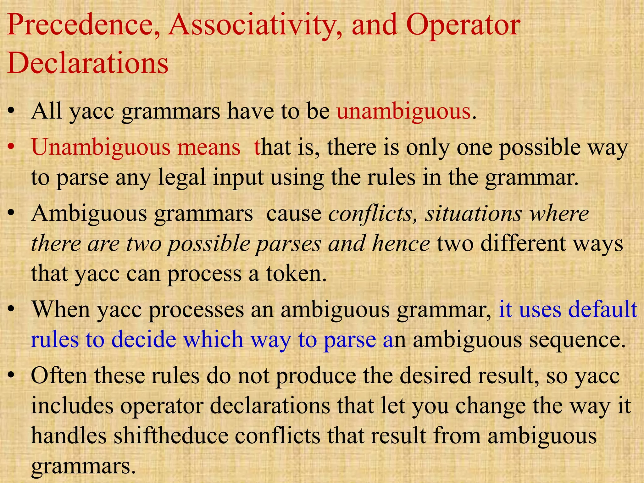 Precedence, Associativity, and Operator
Declarations
• All yacc grammars have to be unambiguous.
• Unambiguous means that is, there is only one possible way
to parse any legal input using the rules in the grammar.
• Ambiguous grammars cause conflicts, situations where
there are two possible parses and hence two different ways
that yacc can process a token.
• When yacc processes an ambiguous grammar, it uses default
rules to decide which way to parse an ambiguous sequence.
• Often these rules do not produce the desired result, so yacc
includes operator declarations that let you change the way it
handles shiftheduce conflicts that result from ambiguous
grammars.
 