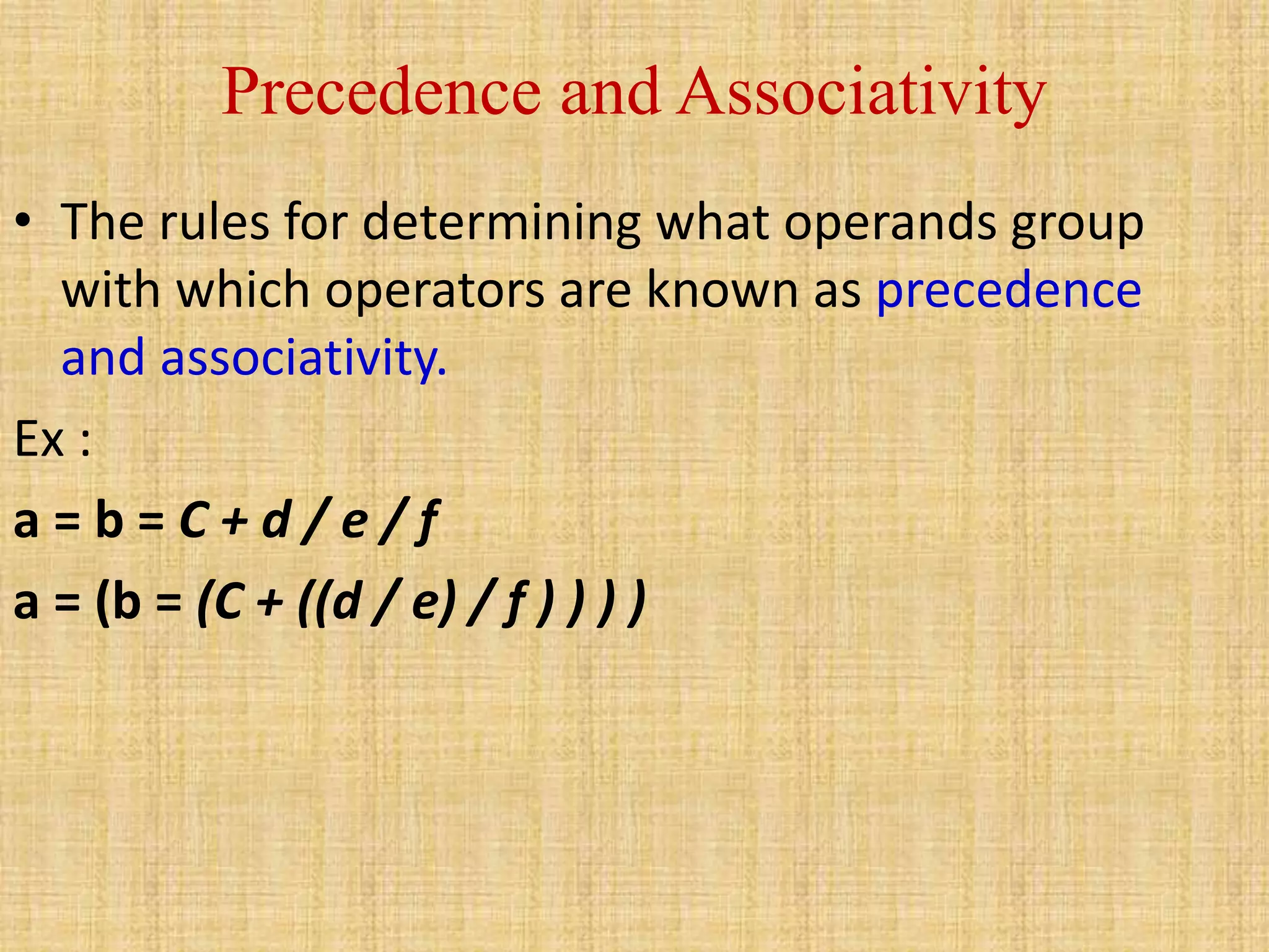 Precedence and Associativity
• The rules for determining what operands group
with which operators are known as precedence
and associativity.
Ex :
a = b = C + d / e / f
a = (b = (C + ((d / e) / f ) ) ) )
 
