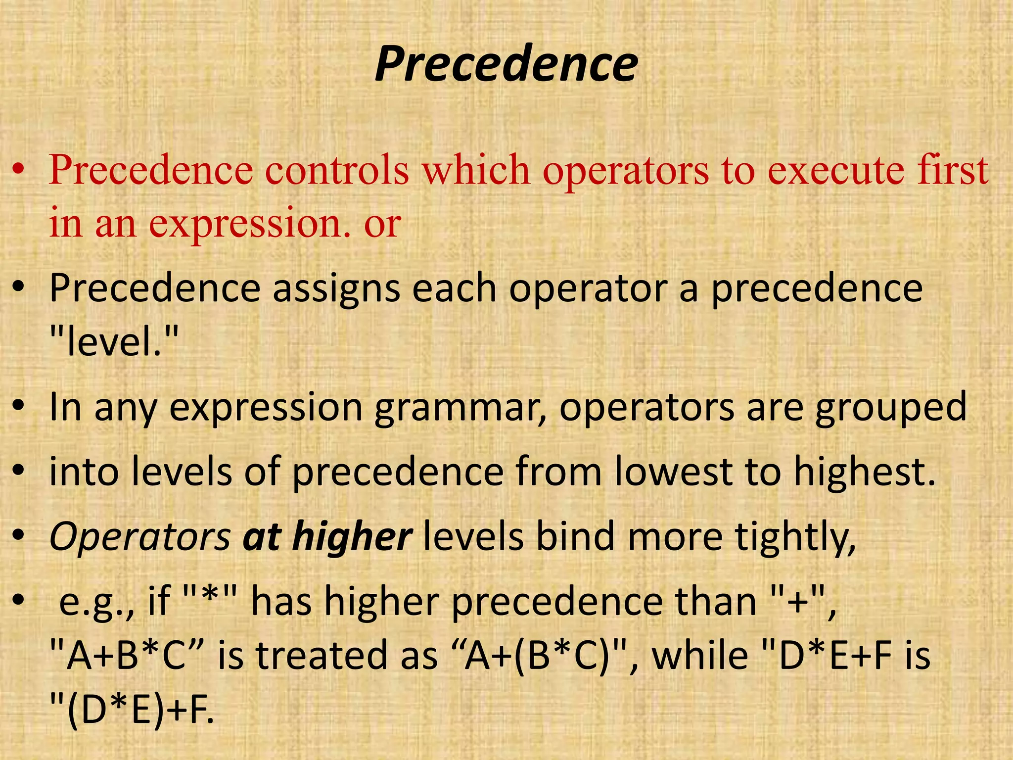 Precedence
• Precedence controls which operators to execute first
in an expression. or
• Precedence assigns each operator a precedence
"level."
• In any expression grammar, operators are grouped
• into levels of precedence from lowest to highest.
• Operators at higher levels bind more tightly,
• e.g., if "*" has higher precedence than "+",
"A+B*C” is treated as “A+(B*C)", while "D*E+F is
"(D*E)+F.
 