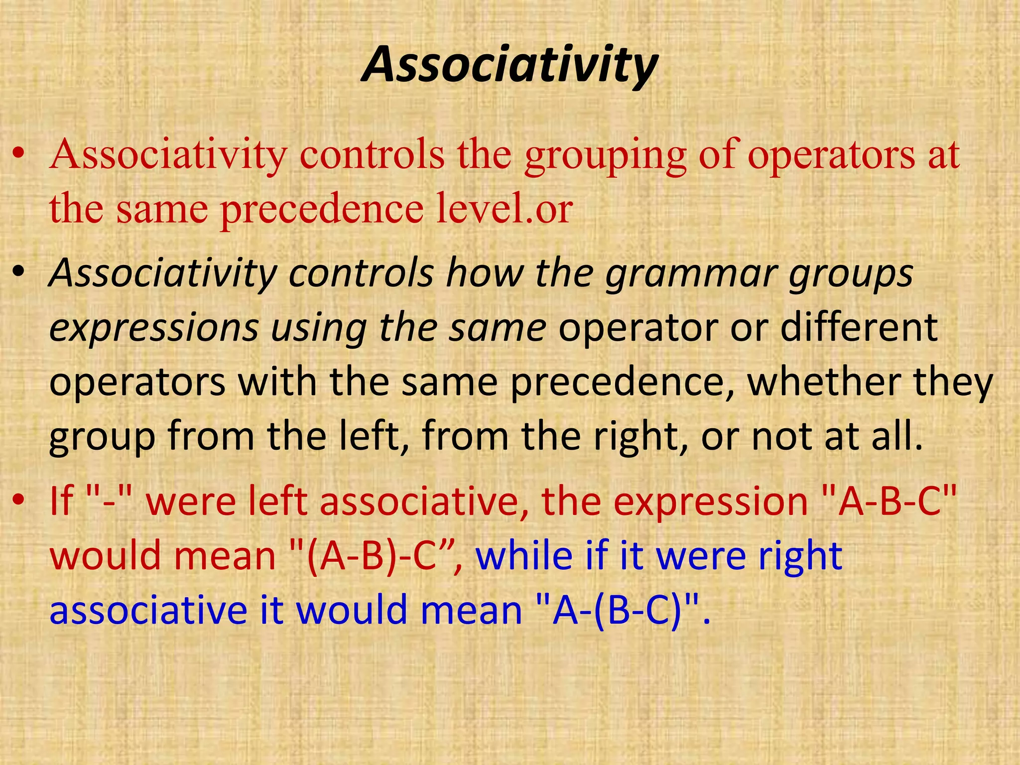 Associativity
• Associativity controls the grouping of operators at
the same precedence level.or
• Associativity controls how the grammar groups
expressions using the same operator or different
operators with the same precedence, whether they
group from the left, from the right, or not at all.
• If "-" were left associative, the expression "A-B-C"
would mean "(A-B)-C”, while if it were right
associative it would mean "A-(B-C)".
 