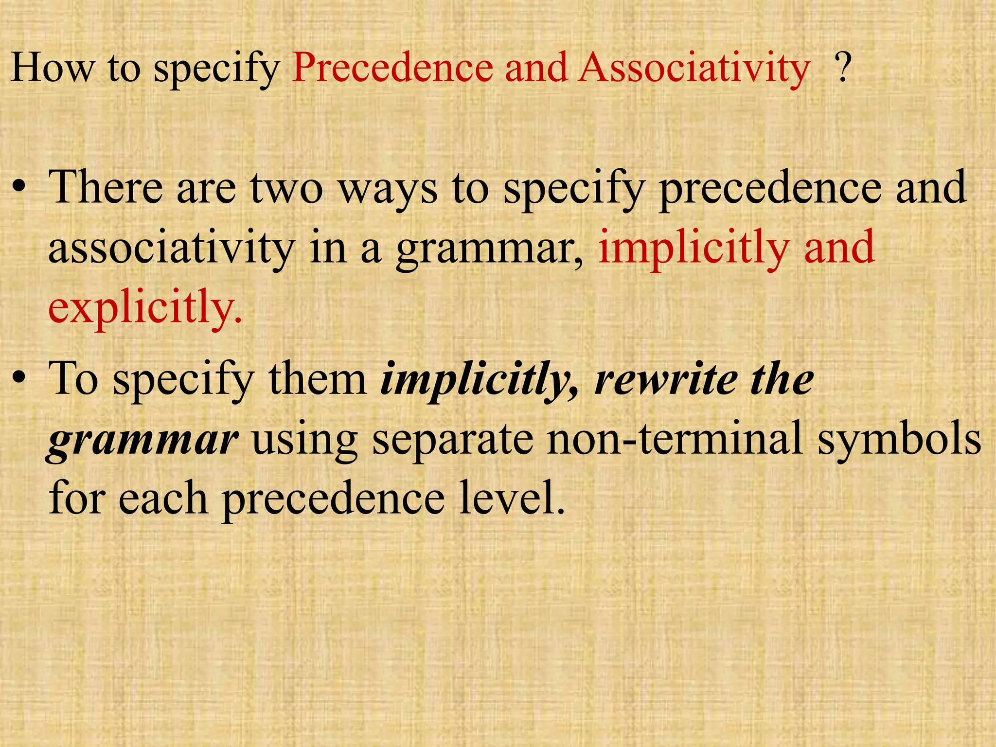 How to specify Precedence and Associativity ?
• There are two ways to specify precedence and
associativity in a grammar, implicitly and
explicitly.
• To specify them implicitly, rewrite the
grammar using separate non-terminal symbols
for each precedence level.
 