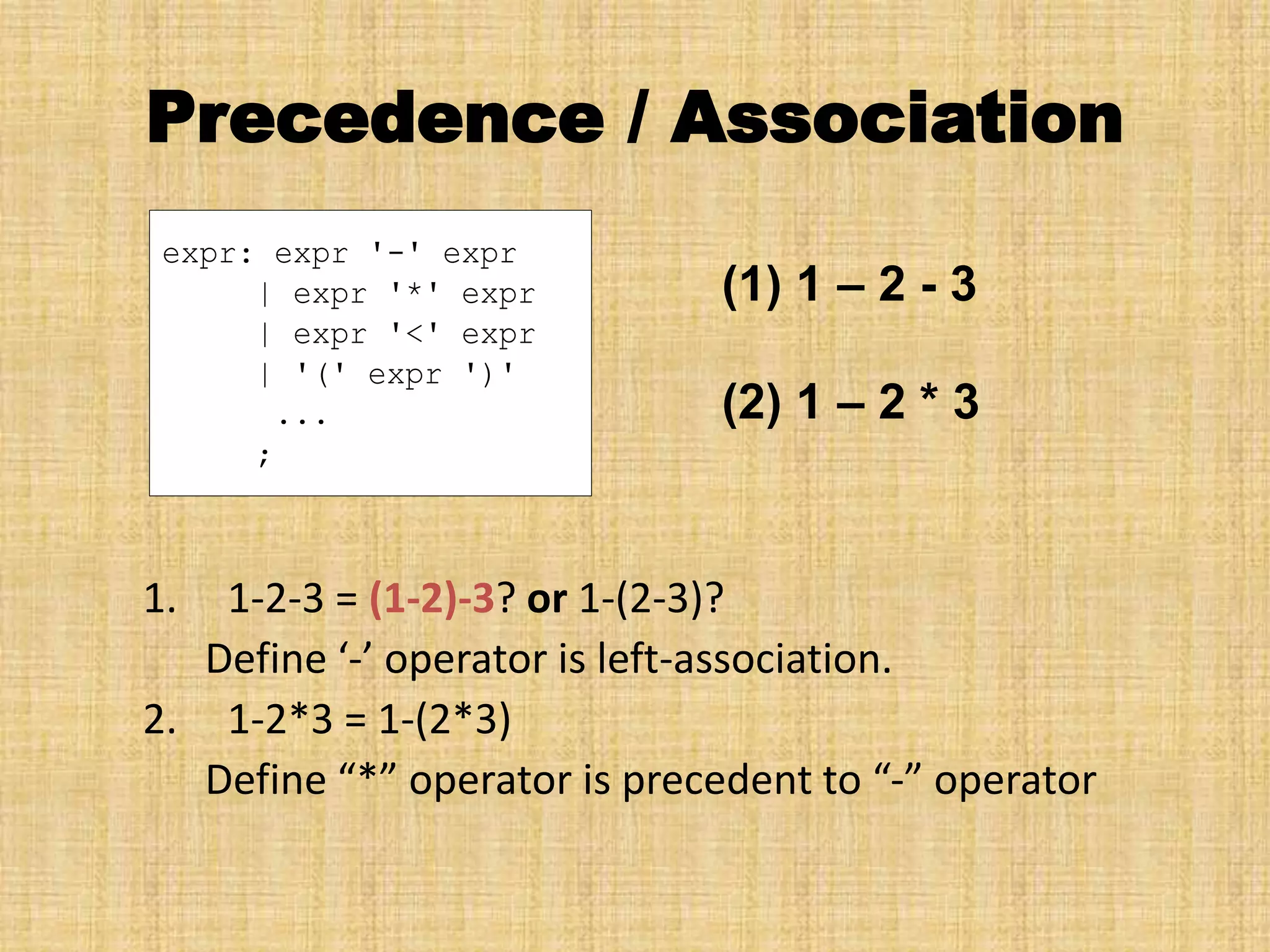 Precedence / Association
1. 1-2-3 = (1-2)-3? or 1-(2-3)?
Define ‘-’ operator is left-association.
2. 1-2*3 = 1-(2*3)
Define “*” operator is precedent to “-” operator
expr: expr '-' expr
| expr '*' expr
| expr '<' expr
| '(' expr ')'
...
;
(1) 1 – 2 - 3
(2) 1 – 2 * 3
 