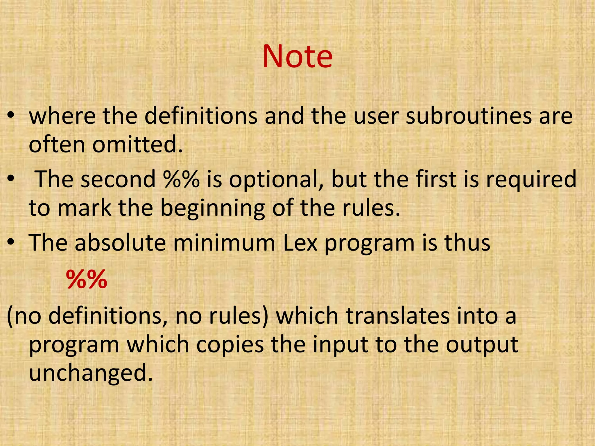 Note
• where the definitions and the user subroutines are
often omitted.
• The second %% is optional, but the first is required
to mark the beginning of the rules.
• The absolute minimum Lex program is thus
%%
(no definitions, no rules) which translates into a
program which copies the input to the output
unchanged.
 