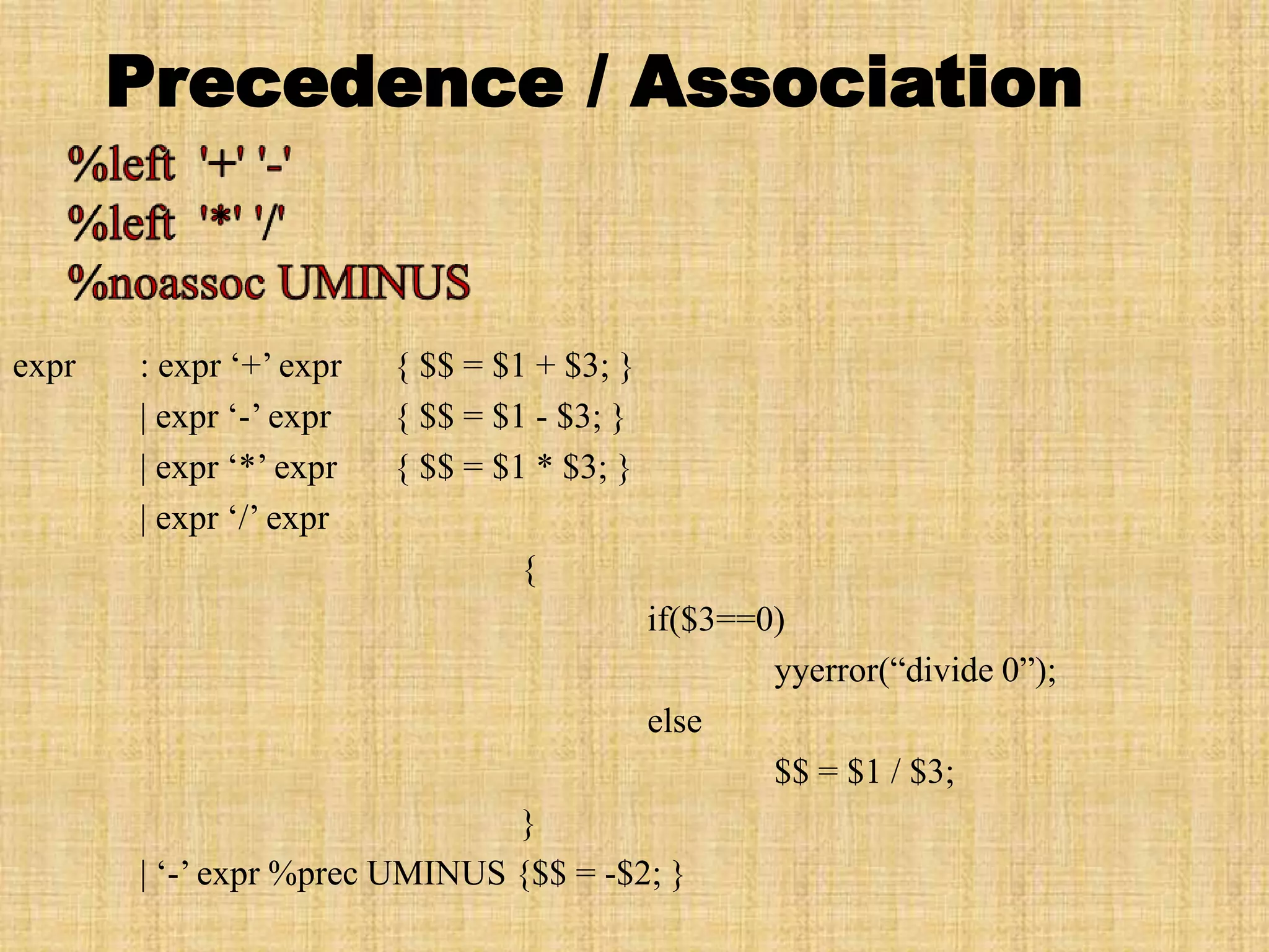 Precedence / Association
expr : expr ‘+’ expr { $$ = $1 + $3; }
| expr ‘-’ expr { $$ = $1 - $3; }
| expr ‘*’ expr { $$ = $1 * $3; }
| expr ‘/’ expr
{
if($3==0)
yyerror(“divide 0”);
else
$$ = $1 / $3;
}
| ‘-’ expr %prec UMINUS {$$ = -$2; }
 