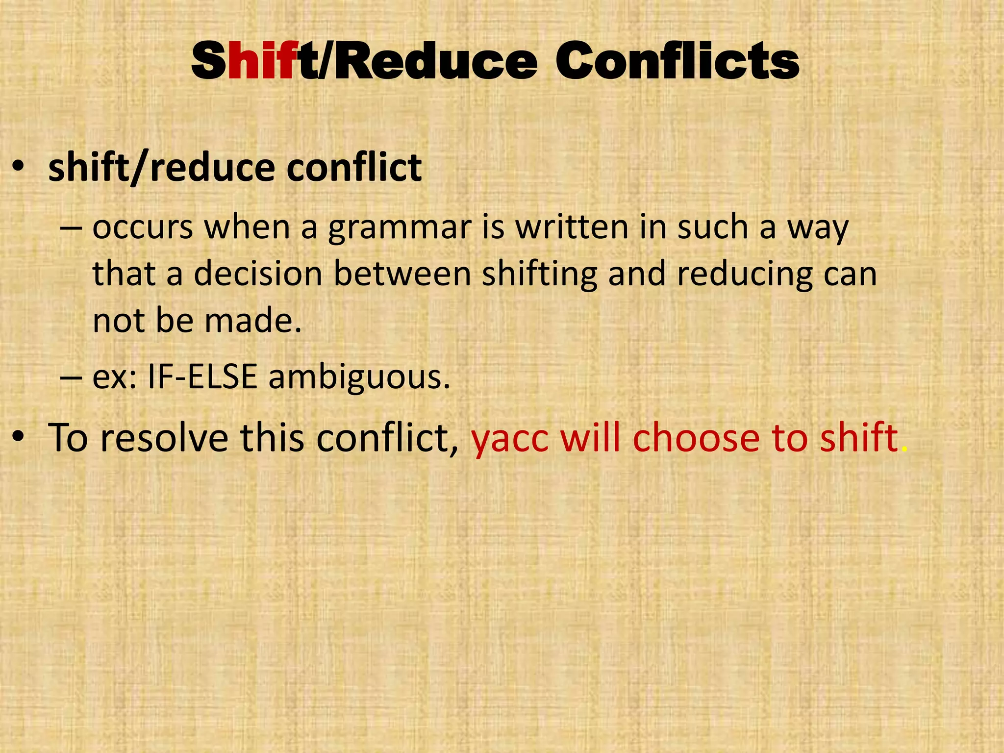 Shift/Reduce Conflicts
• shift/reduce conflict
– occurs when a grammar is written in such a way
that a decision between shifting and reducing can
not be made.
– ex: IF-ELSE ambiguous.
• To resolve this conflict, yacc will choose to shift.
 