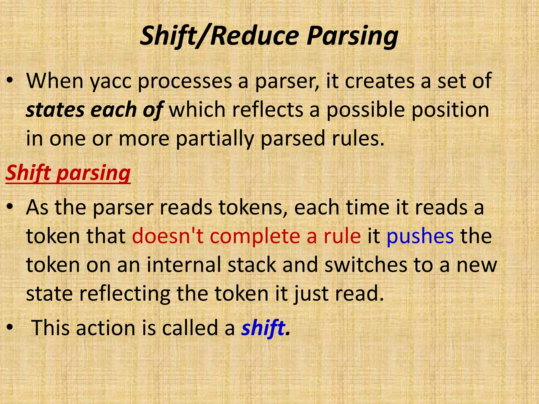 Shift/Reduce Parsing
• When yacc processes a parser, it creates a set of
states each of which reflects a possible position
in one or more partially parsed rules.
Shift parsing
• As the parser reads tokens, each time it reads a
token that doesn't complete a rule it pushes the
token on an internal stack and switches to a new
state reflecting the token it just read.
• This action is called a shift.
 