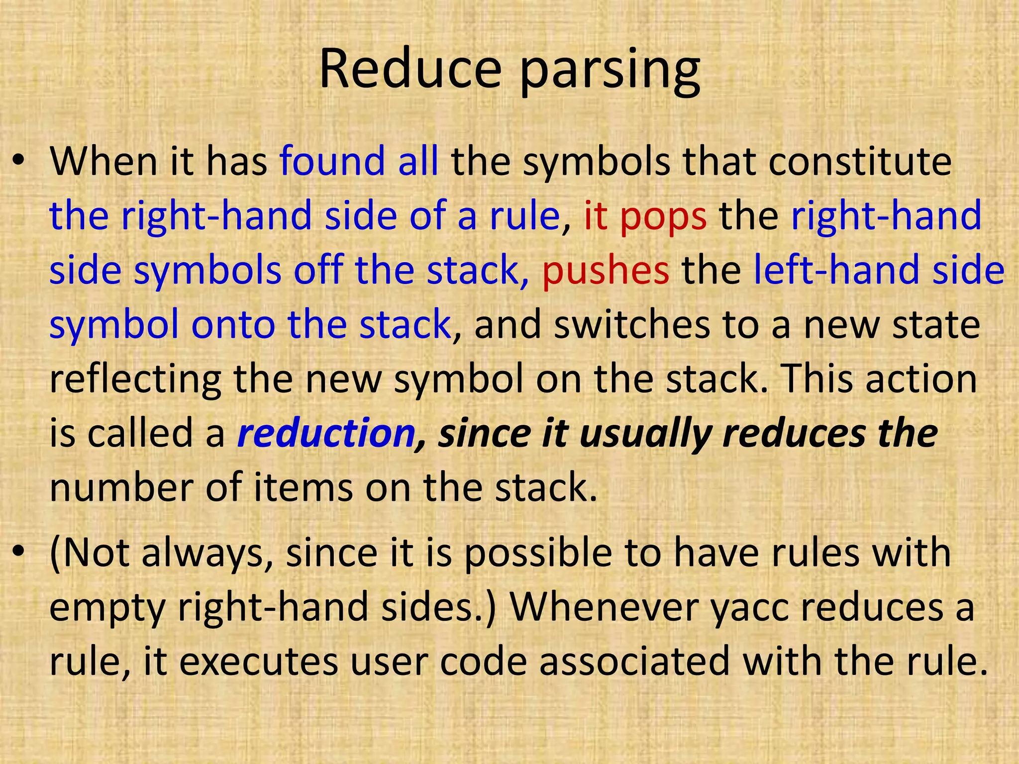 Reduce parsing
• When it has found all the symbols that constitute
the right-hand side of a rule, it pops the right-hand
side symbols off the stack, pushes the left-hand side
symbol onto the stack, and switches to a new state
reflecting the new symbol on the stack. This action
is called a reduction, since it usually reduces the
number of items on the stack.
• (Not always, since it is possible to have rules with
empty right-hand sides.) Whenever yacc reduces a
rule, it executes user code associated with the rule.
 