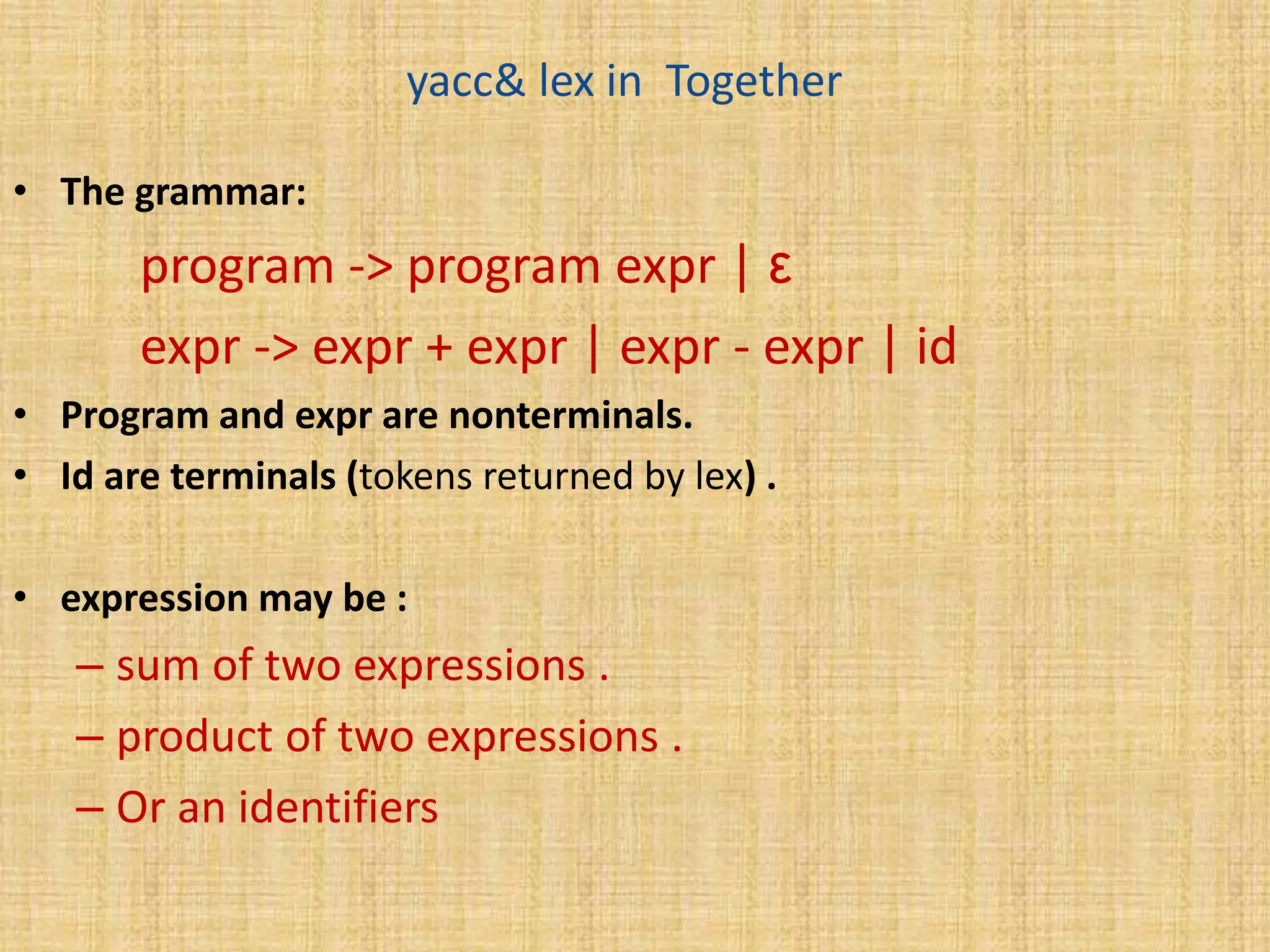 yacc& lex in Together
• The grammar:
program -> program expr | ε
expr -> expr + expr | expr - expr | id
• Program and expr are nonterminals.
• Id are terminals (tokens returned by lex) .
• expression may be :
– sum of two expressions .
– product of two expressions .
– Or an identifiers
 