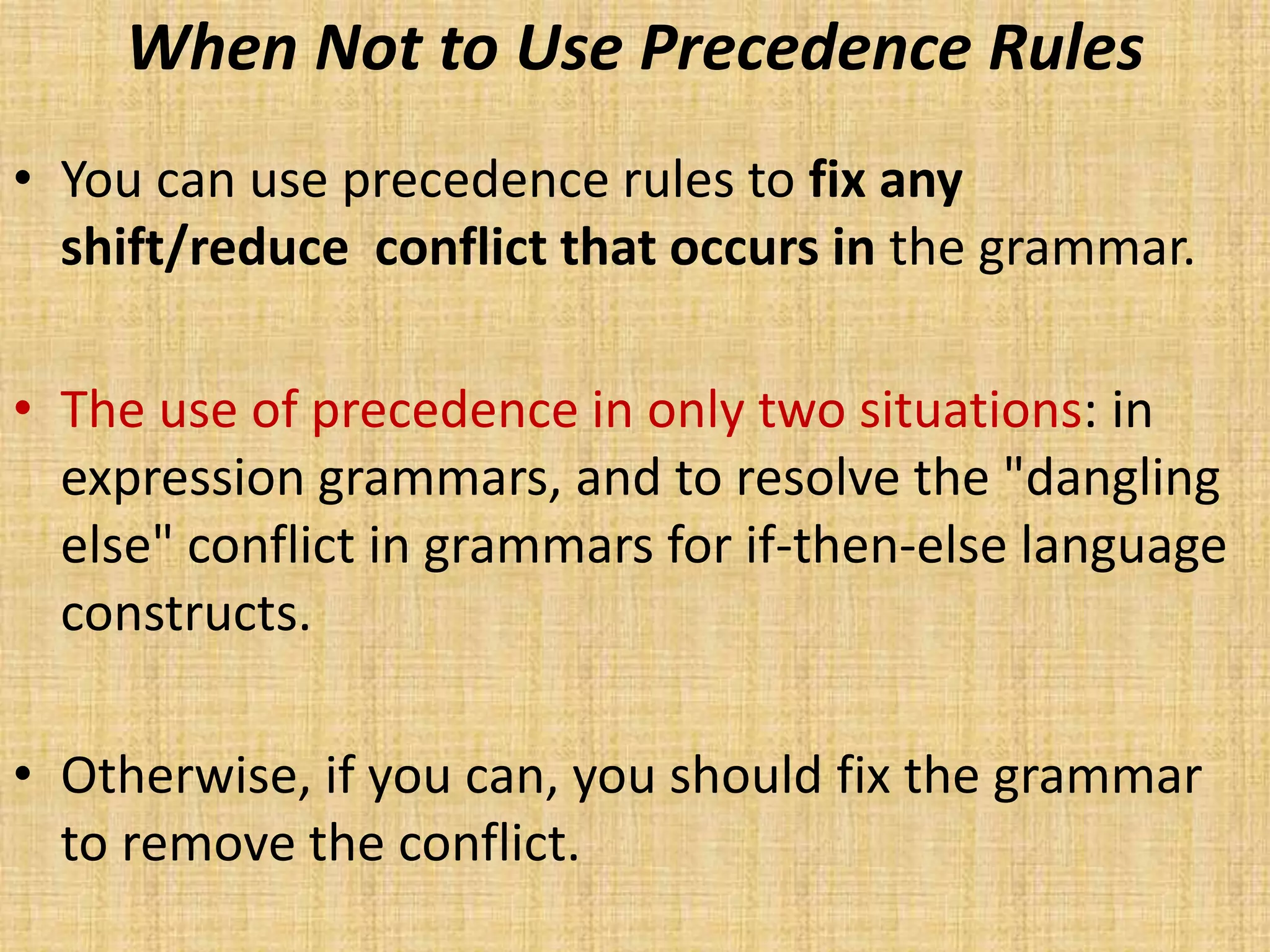 When Not to Use Precedence Rules
• You can use precedence rules to fix any
shift/reduce conflict that occurs in the grammar.
• The use of precedence in only two situations: in
expression grammars, and to resolve the "dangling
else" conflict in grammars for if-then-else language
constructs.
• Otherwise, if you can, you should fix the grammar
to remove the conflict.
 