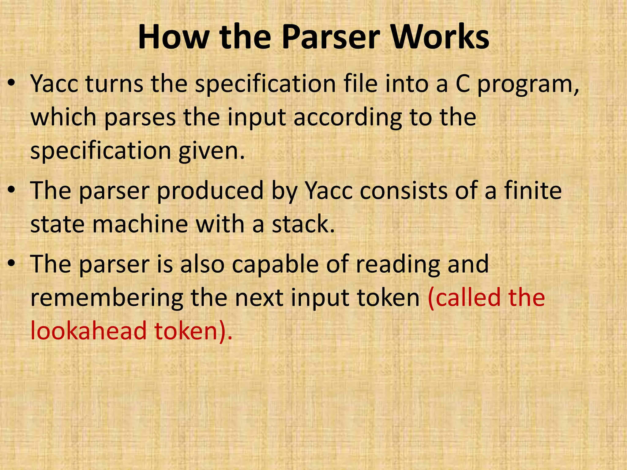 How the Parser Works
• Yacc turns the specification file into a C program,
which parses the input according to the
specification given.
• The parser produced by Yacc consists of a finite
state machine with a stack.
• The parser is also capable of reading and
remembering the next input token (called the
lookahead token).
 