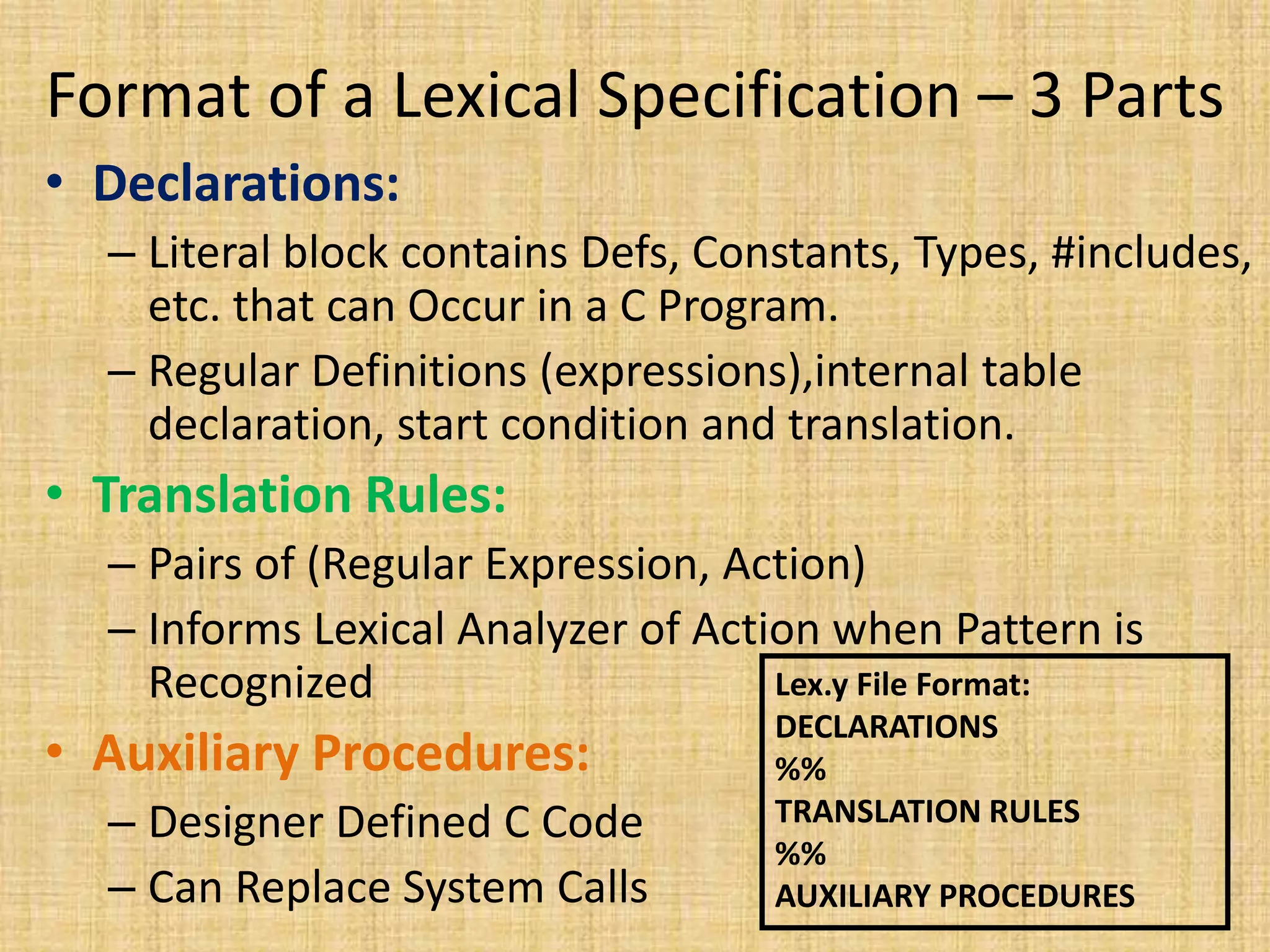 Format of a Lexical Specification – 3 Parts
• Declarations:
– Literal block contains Defs, Constants, Types, #includes,
etc. that can Occur in a C Program.
– Regular Definitions (expressions),internal table
declaration, start condition and translation.
• Translation Rules:
– Pairs of (Regular Expression, Action)
– Informs Lexical Analyzer of Action when Pattern is
Recognized
• Auxiliary Procedures:
– Designer Defined C Code
– Can Replace System Calls
Lex.y File Format:
DECLARATIONS
%%
TRANSLATION RULES
%%
AUXILIARY PROCEDURES
 