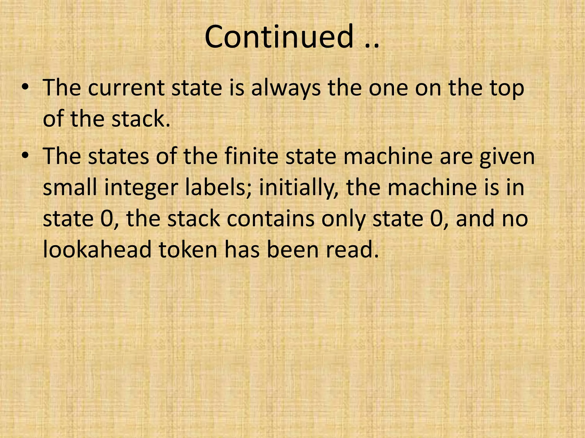 Continued ..
• The current state is always the one on the top
of the stack.
• The states of the finite state machine are given
small integer labels; initially, the machine is in
state 0, the stack contains only state 0, and no
lookahead token has been read.
 