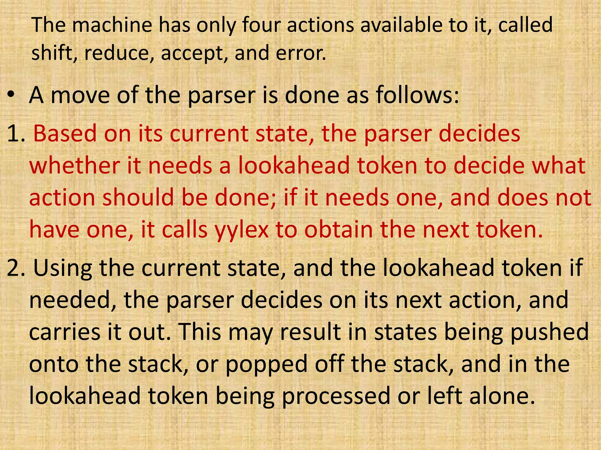 The machine has only four actions available to it, called
shift, reduce, accept, and error.
• A move of the parser is done as follows:
1. Based on its current state, the parser decides
whether it needs a lookahead token to decide what
action should be done; if it needs one, and does not
have one, it calls yylex to obtain the next token.
2. Using the current state, and the lookahead token if
needed, the parser decides on its next action, and
carries it out. This may result in states being pushed
onto the stack, or popped off the stack, and in the
lookahead token being processed or left alone.
 
