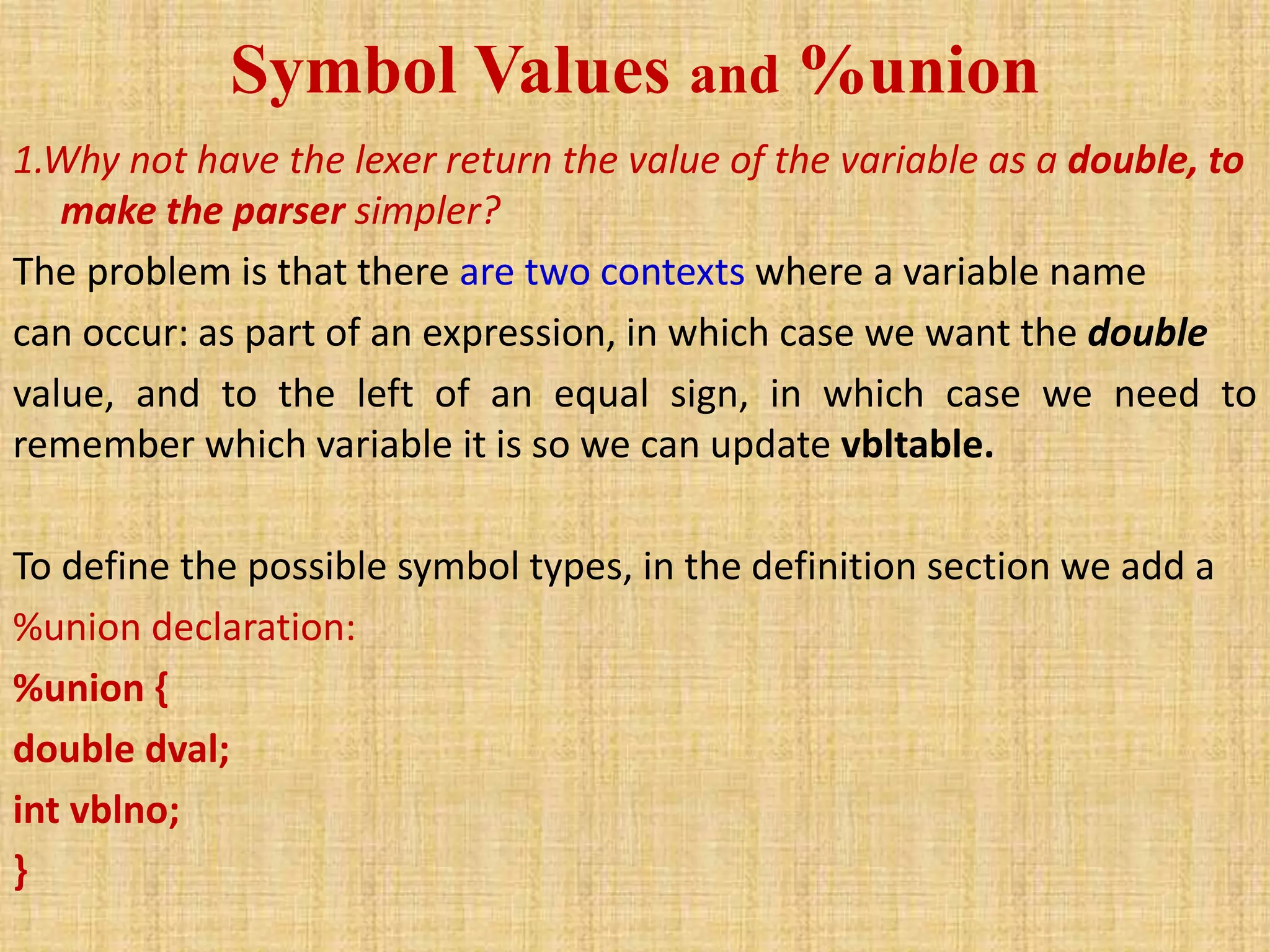 Symbol Values and %union
1.Why not have the lexer return the value of the variable as a double, to
make the parser simpler?
The problem is that there are two contexts where a variable name
can occur: as part of an expression, in which case we want the double
value, and to the left of an equal sign, in which case we need to
remember which variable it is so we can update vbltable.
To define the possible symbol types, in the definition section we add a
%union declaration:
%union {
double dval;
int vblno;
}
 