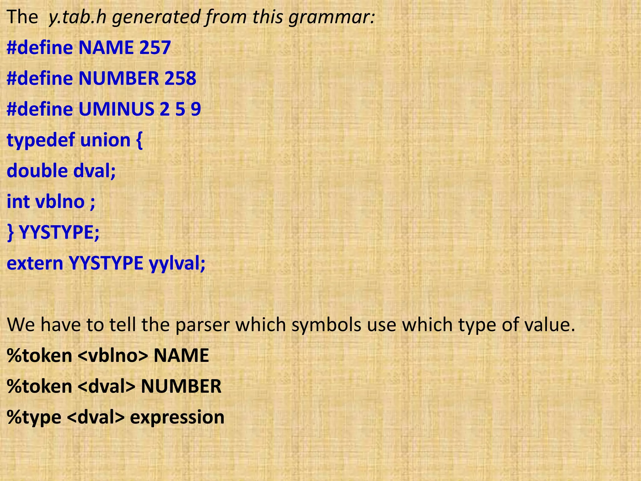 The y.tab.h generated from this grammar:
#define NAME 257
#define NUMBER 258
#define UMINUS 2 5 9
typedef union {
double dval;
int vblno ;
} YYSTYPE;
extern YYSTYPE yylval;
We have to tell the parser which symbols use which type of value.
%token <vblno> NAME
%token <dval> NUMBER
%type <dval> expression
 
