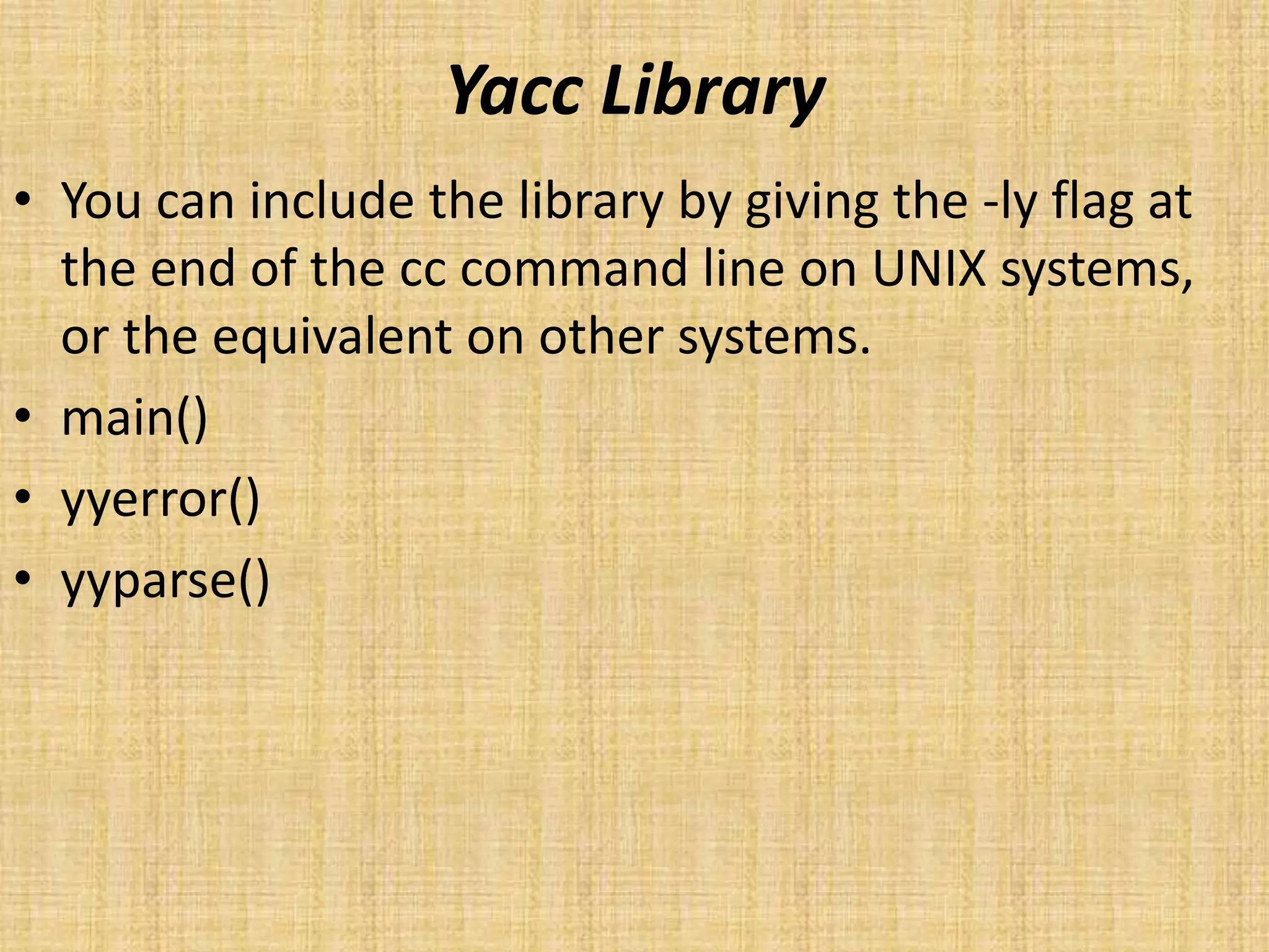 Yacc Library
• You can include the library by giving the -ly flag at
the end of the cc command line on UNIX systems,
or the equivalent on other systems.
• main()
• yyerror()
• yyparse()
 