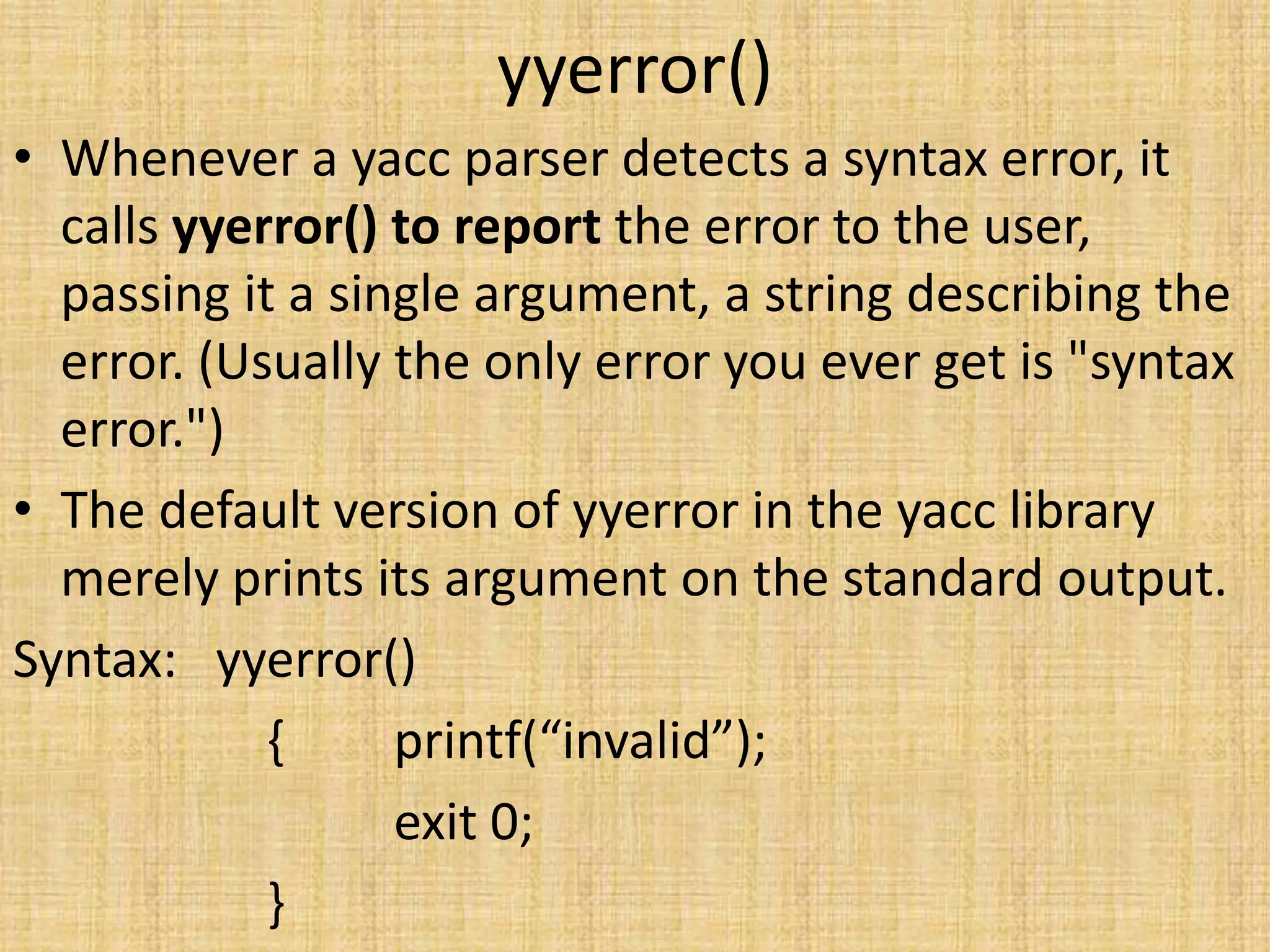 yyerror()
• Whenever a yacc parser detects a syntax error, it
calls yyerror() to report the error to the user,
passing it a single argument, a string describing the
error. (Usually the only error you ever get is "syntax
error.")
• The default version of yyerror in the yacc library
merely prints its argument on the standard output.
Syntax: yyerror()
{ printf(“invalid”);
exit 0;
}
 