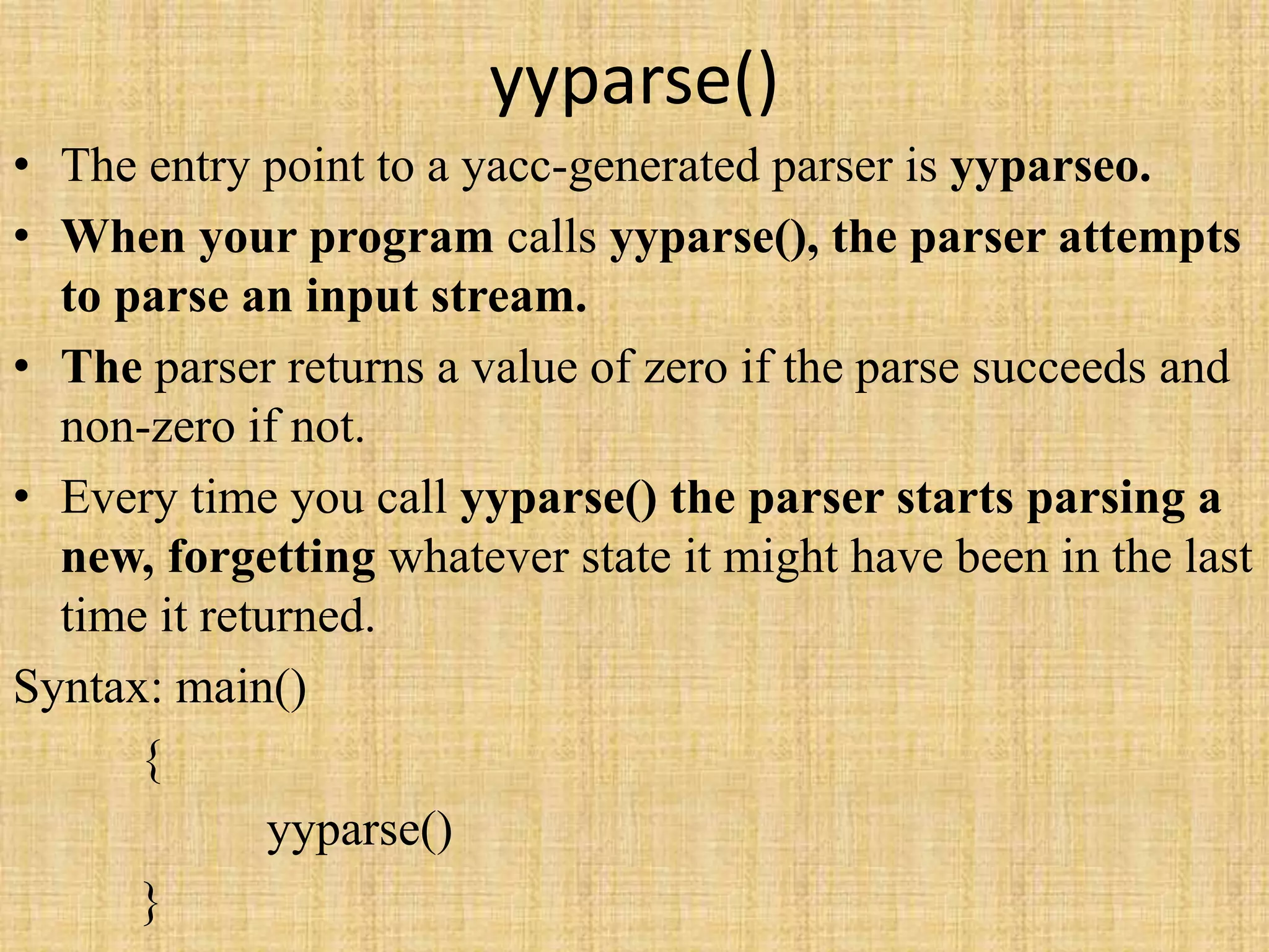 yyparse()
• The entry point to a yacc-generated parser is yyparseo.
• When your program calls yyparse(), the parser attempts
to parse an input stream.
• The parser returns a value of zero if the parse succeeds and
non-zero if not.
• Every time you call yyparse() the parser starts parsing a
new, forgetting whatever state it might have been in the last
time it returned.
Syntax: main()
{
yyparse()
}
 
