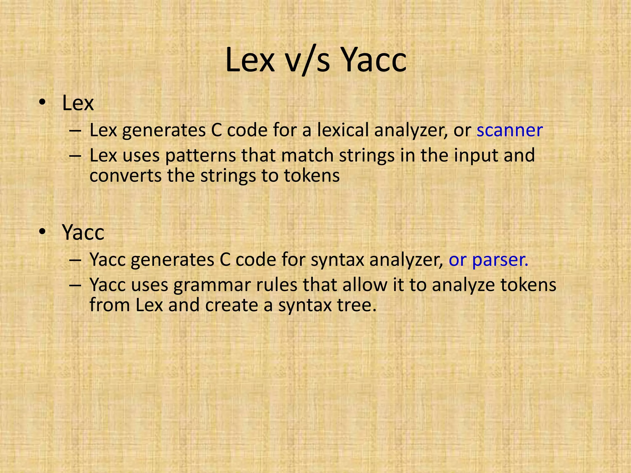 Lex v/s Yacc
• Lex
– Lex generates C code for a lexical analyzer, or scanner
– Lex uses patterns that match strings in the input and
converts the strings to tokens
• Yacc
– Yacc generates C code for syntax analyzer, or parser.
– Yacc uses grammar rules that allow it to analyze tokens
from Lex and create a syntax tree.
 