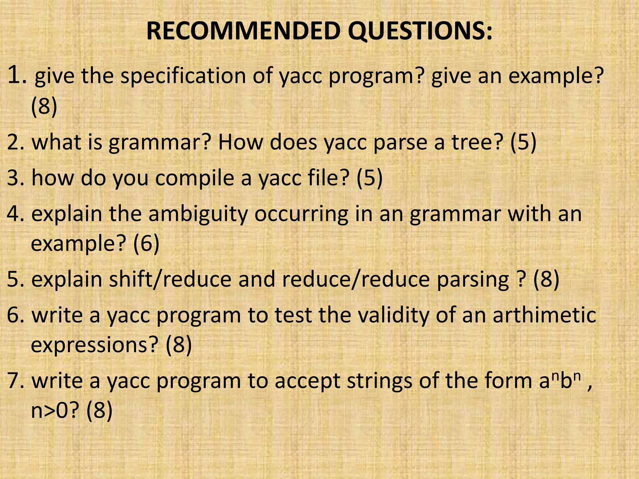 RECOMMENDED QUESTIONS:
1. give the specification of yacc program? give an example?
(8)
2. what is grammar? How does yacc parse a tree? (5)
3. how do you compile a yacc file? (5)
4. explain the ambiguity occurring in an grammar with an
example? (6)
5. explain shift/reduce and reduce/reduce parsing ? (8)
6. write a yacc program to test the validity of an arthimetic
expressions? (8)
7. write a yacc program to accept strings of the form anbn ,
n>0? (8)
 