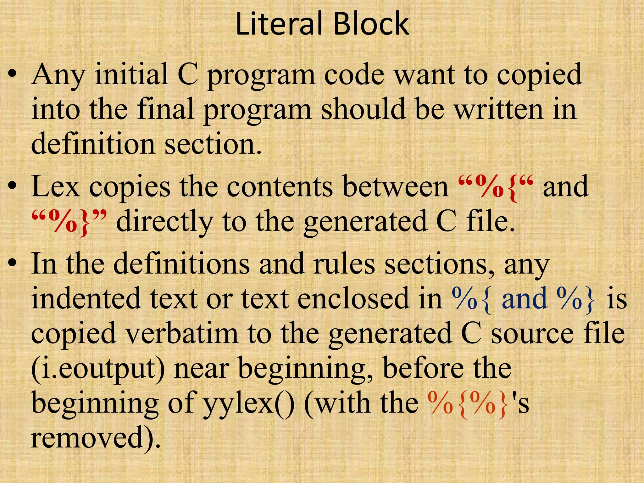 Literal Block
• Any initial C program code want to copied
into the final program should be written in
definition section.
• Lex copies the contents between “%{“ and
“%}” directly to the generated C file.
• In the definitions and rules sections, any
indented text or text enclosed in %{ and %} is
copied verbatim to the generated C source file
(i.eoutput) near beginning, before the
beginning of yylex() (with the %{%}'s
removed).
 