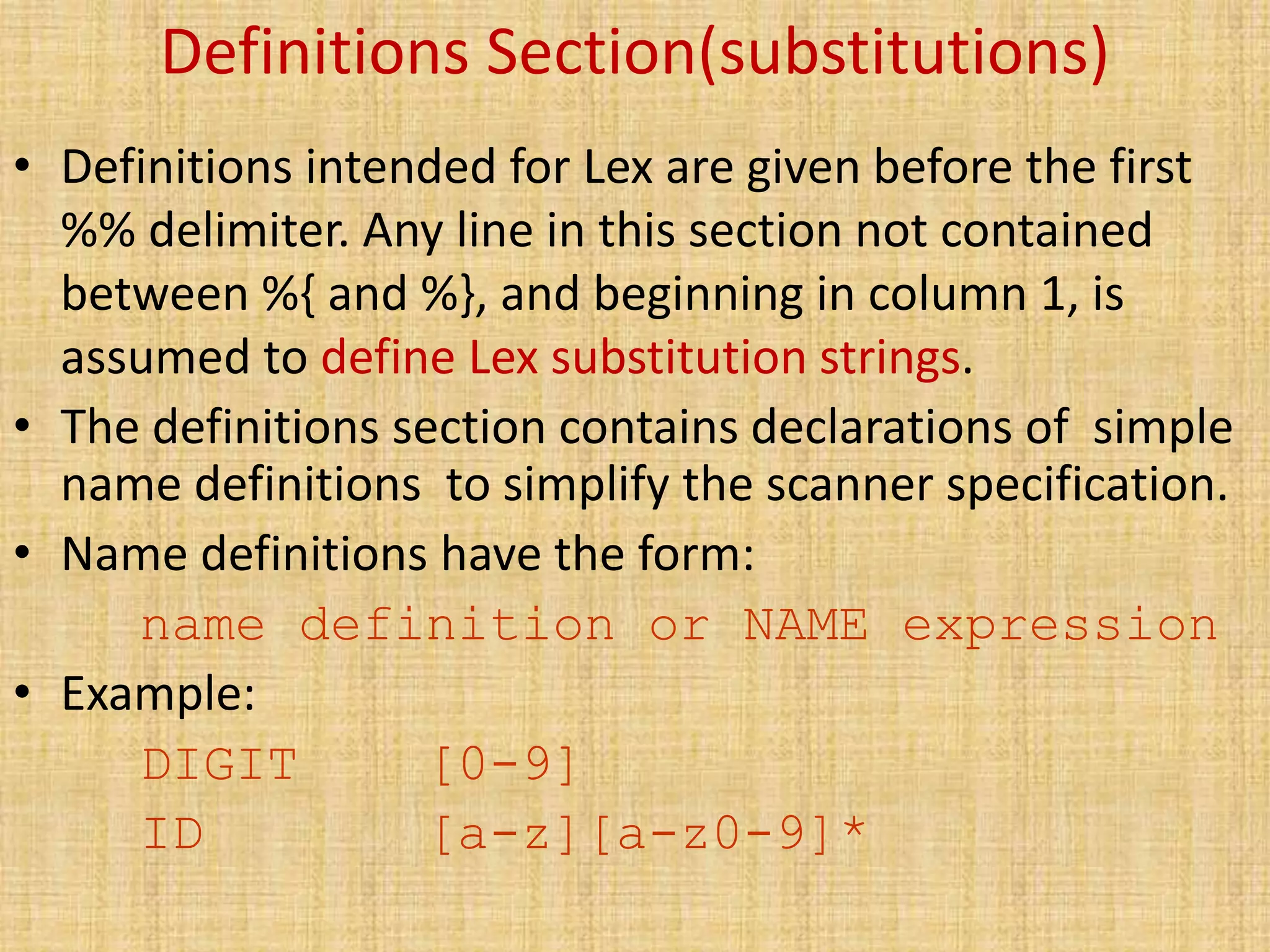 Definitions Section(substitutions)
• Definitions intended for Lex are given before the first
%% delimiter. Any line in this section not contained
between %{ and %}, and beginning in column 1, is
assumed to define Lex substitution strings.
• The definitions section contains declarations of simple
name definitions to simplify the scanner specification.
• Name definitions have the form:
name definition or NAME expression
• Example:
DIGIT [0-9]
ID [a-z][a-z0-9]*
 