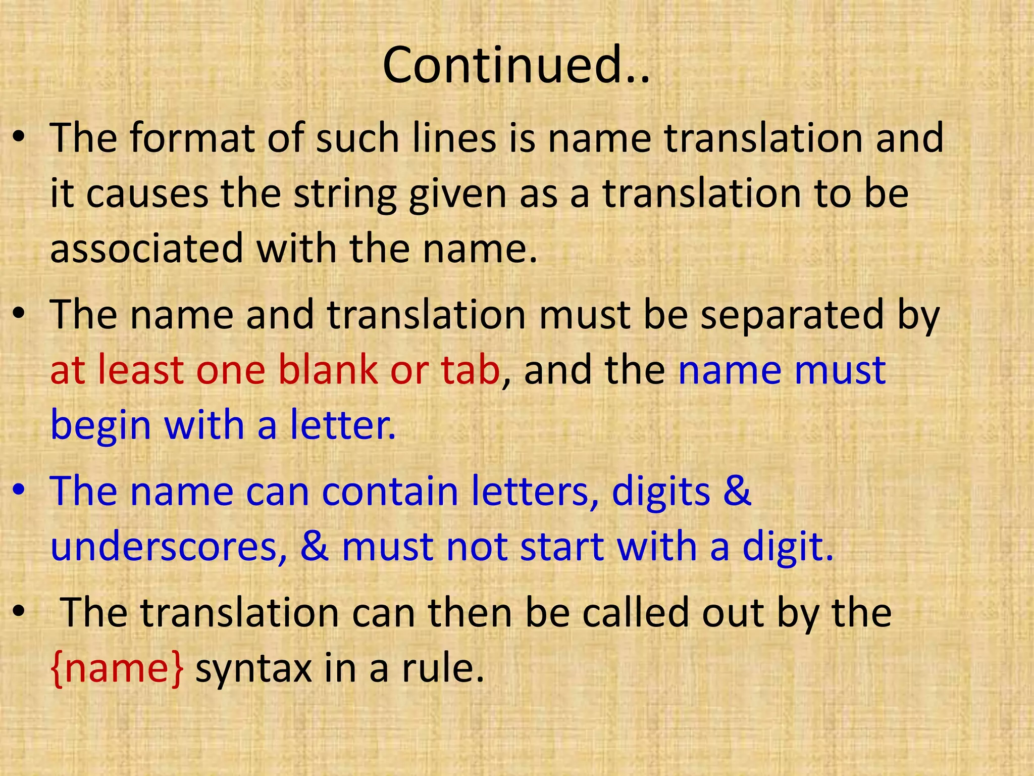 Continued..
• The format of such lines is name translation and
it causes the string given as a translation to be
associated with the name.
• The name and translation must be separated by
at least one blank or tab, and the name must
begin with a letter.
• The name can contain letters, digits &
underscores, & must not start with a digit.
• The translation can then be called out by the
{name} syntax in a rule.
 