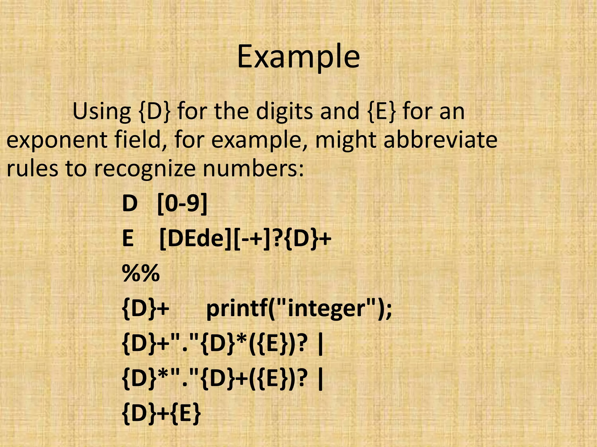 Example
Using {D} for the digits and {E} for an
exponent field, for example, might abbreviate
rules to recognize numbers:
D [0-9]
E [DEde][-+]?{D}+
%%
{D}+ printf("integer");
{D}+"."{D}*({E})? |
{D}*"."{D}+({E})? |
{D}+{E}
 