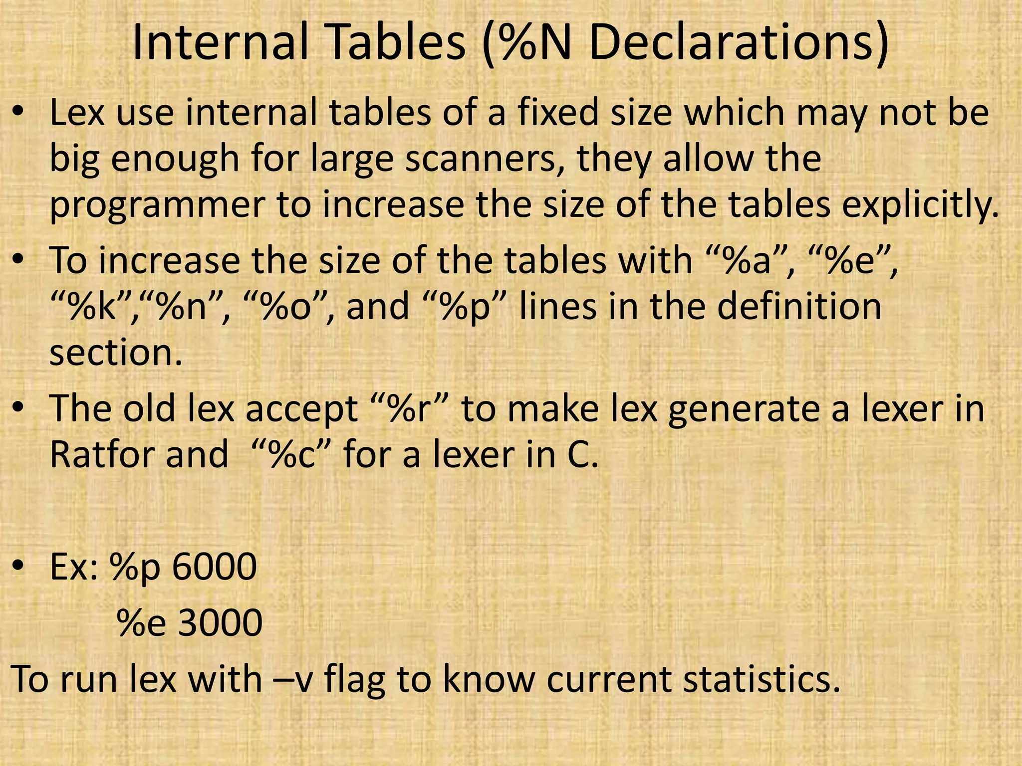 Internal Tables (%N Declarations)
• Lex use internal tables of a fixed size which may not be
big enough for large scanners, they allow the
programmer to increase the size of the tables explicitly.
• To increase the size of the tables with “%a”, “%e”,
“%k”,“%n”, “%o”, and “%p” lines in the definition
section.
• The old lex accept “%r” to make lex generate a lexer in
Ratfor and “%c” for a lexer in C.
• Ex: %p 6000
%e 3000
To run lex with –v flag to know current statistics.
 