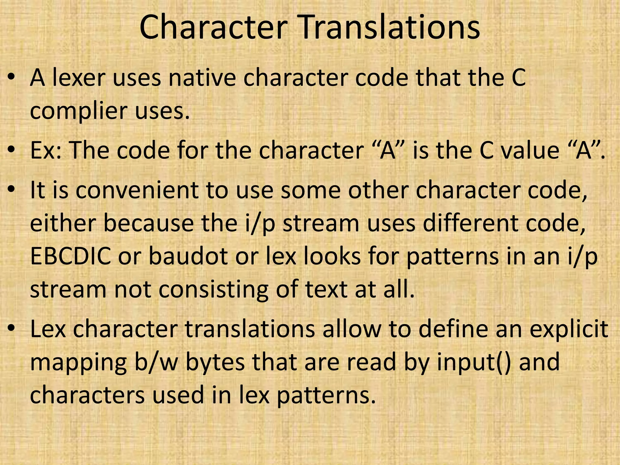 Character Translations
• A lexer uses native character code that the C
complier uses.
• Ex: The code for the character “A” is the C value “A”.
• It is convenient to use some other character code,
either because the i/p stream uses different code,
EBCDIC or baudot or lex looks for patterns in an i/p
stream not consisting of text at all.
• Lex character translations allow to define an explicit
mapping b/w bytes that are read by input() and
characters used in lex patterns.
 