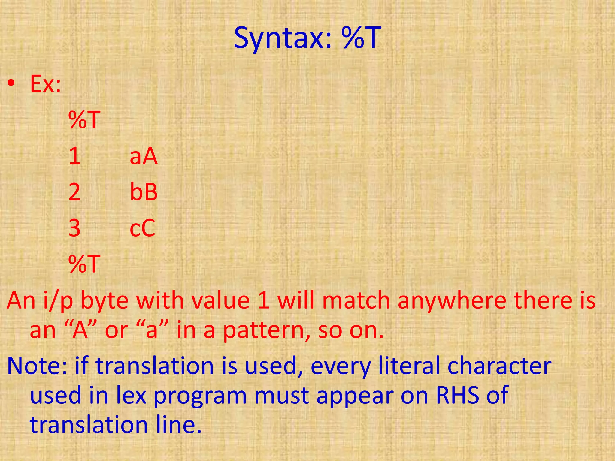 Syntax: %T
• Ex:
%T
1 aA
2 bB
3 cC
%T
An i/p byte with value 1 will match anywhere there is
an “A” or “a” in a pattern, so on.
Note: if translation is used, every literal character
used in lex program must appear on RHS of
translation line.
 