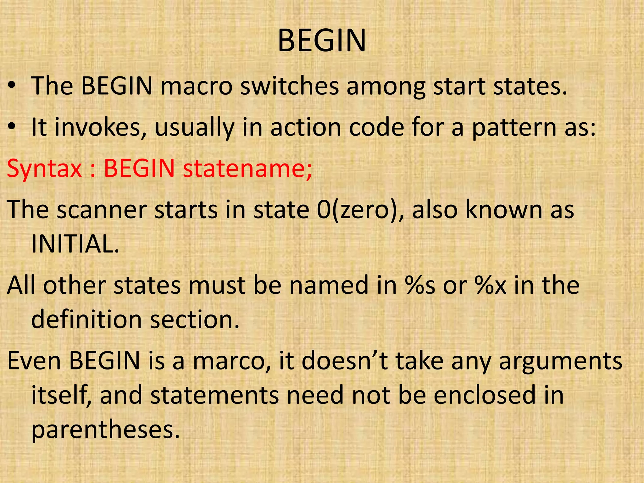 BEGIN
• The BEGIN macro switches among start states.
• It invokes, usually in action code for a pattern as:
Syntax : BEGIN statename;
The scanner starts in state 0(zero), also known as
INITIAL.
All other states must be named in %s or %x in the
definition section.
Even BEGIN is a marco, it doesn’t take any arguments
itself, and statements need not be enclosed in
parentheses.
 