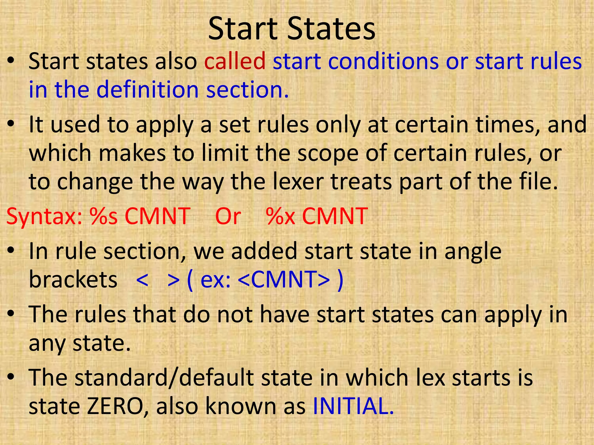 Start States
• Start states also called start conditions or start rules
in the definition section.
• It used to apply a set rules only at certain times, and
which makes to limit the scope of certain rules, or
to change the way the lexer treats part of the file.
Syntax: %s CMNT Or %x CMNT
• In rule section, we added start state in angle
brackets < > ( ex: <CMNT> )
• The rules that do not have start states can apply in
any state.
• The standard/default state in which lex starts is
state ZERO, also known as INITIAL.
 