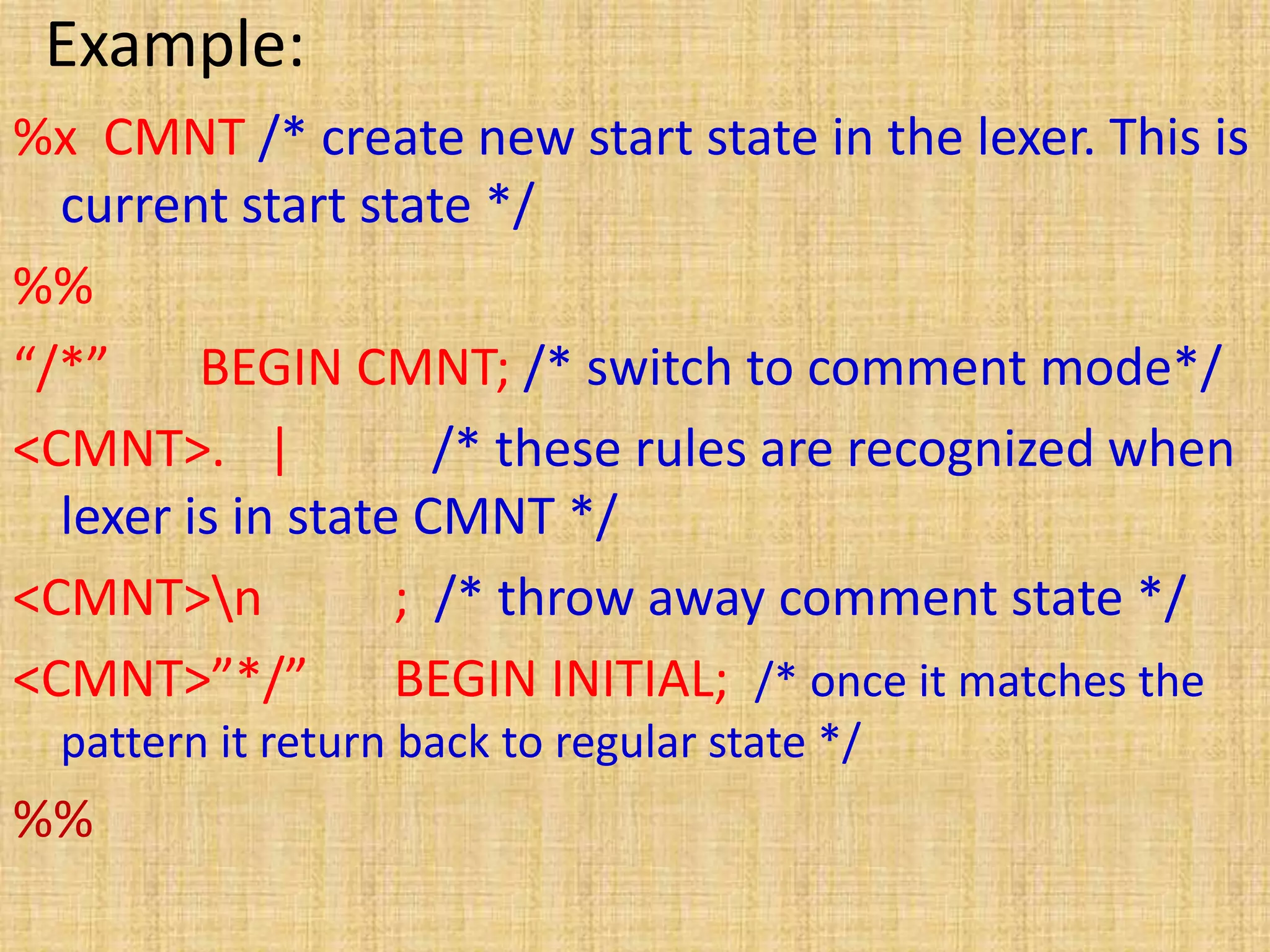 Example:
%x CMNT /* create new start state in the lexer. This is
current start state */
%%
“/*” BEGIN CMNT; /* switch to comment mode*/
<CMNT>. | /* these rules are recognized when
lexer is in state CMNT */
<CMNT>n ; /* throw away comment state */
<CMNT>”*/” BEGIN INITIAL; /* once it matches the
pattern it return back to regular state */
%%
 