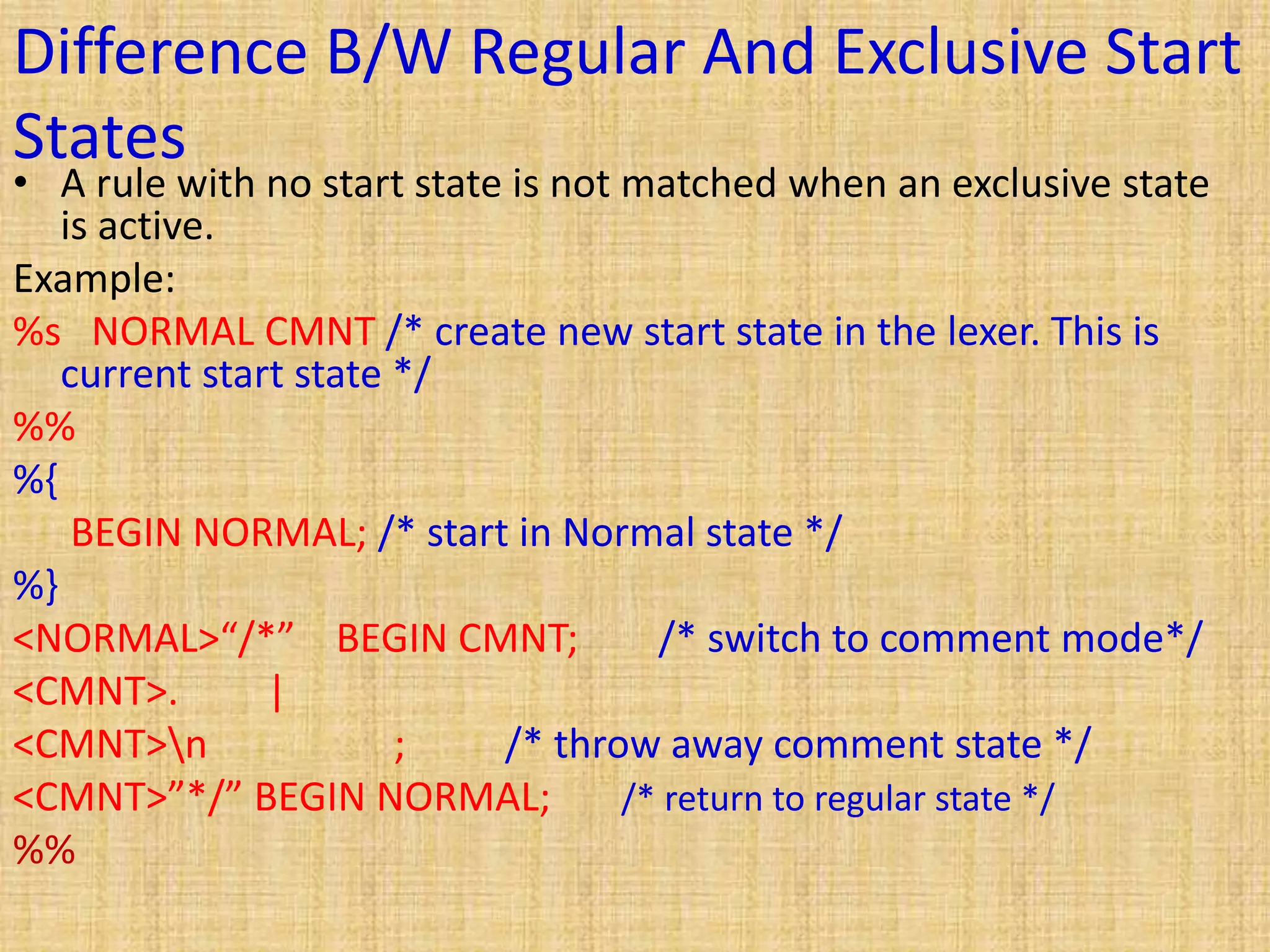 Difference B/W Regular And Exclusive Start
States
• A rule with no start state is not matched when an exclusive state
is active.
Example:
%s NORMAL CMNT /* create new start state in the lexer. This is
current start state */
%%
%{
BEGIN NORMAL; /* start in Normal state */
%}
<NORMAL>“/*” BEGIN CMNT; /* switch to comment mode*/
<CMNT>. |
<CMNT>n ; /* throw away comment state */
<CMNT>”*/” BEGIN NORMAL; /* return to regular state */
%%
 