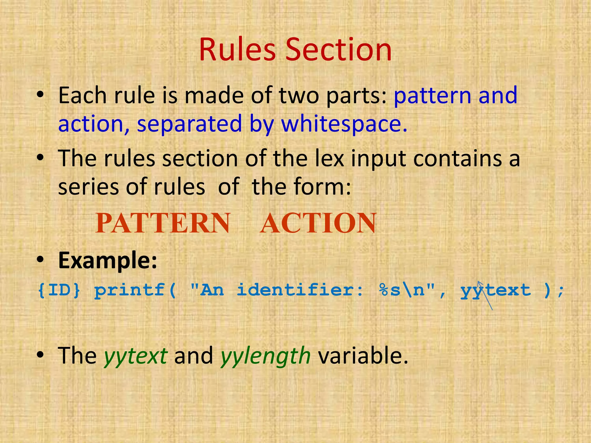 Rules Section
• Each rule is made of two parts: pattern and
action, separated by whitespace.
• The rules section of the lex input contains a
series of rules of the form:
PATTERN ACTION
• Example:
{ID} printf( "An identifier: %sn", yytext );
• The yytext and yylength variable.
 