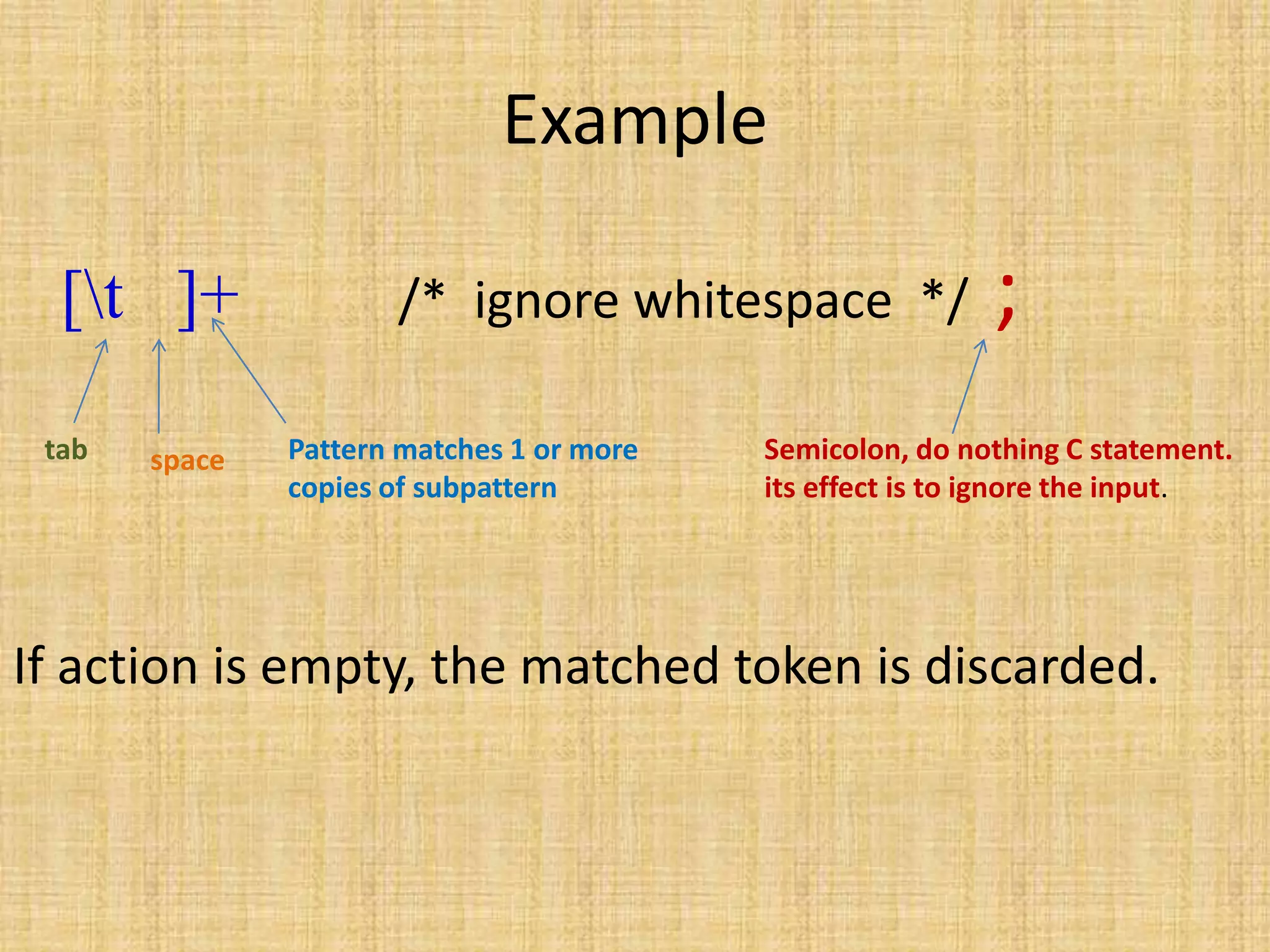 Example
[t ]+ /* ignore whitespace */ ;
If action is empty, the matched token is discarded.
tab space Pattern matches 1 or more
copies of subpattern
Semicolon, do nothing C statement.
its effect is to ignore the input.
 