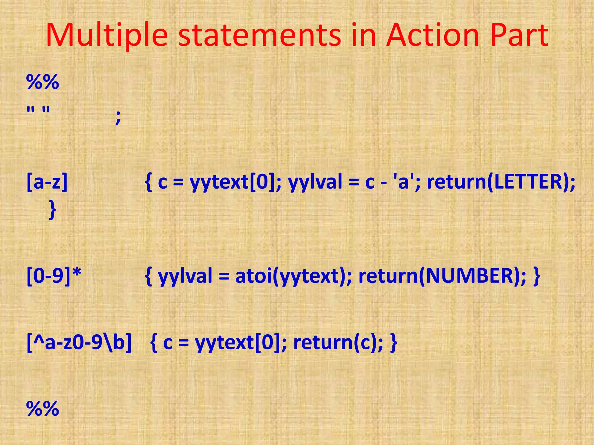 Multiple statements in Action Part
%%
" " ;
[a-z] { c = yytext[0]; yylval = c - 'a'; return(LETTER);
}
[0-9]* { yylval = atoi(yytext); return(NUMBER); }
[^a-z0-9b] { c = yytext[0]; return(c); }
%%
 