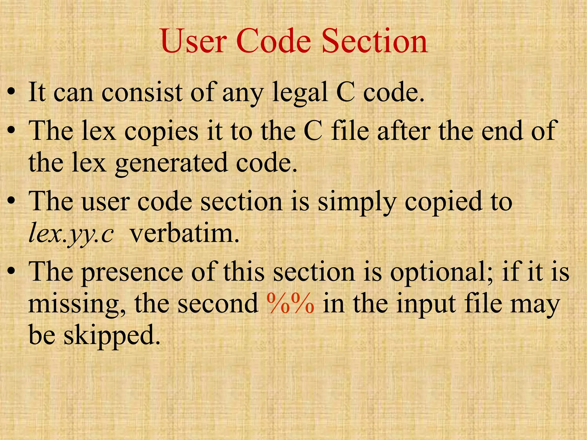 User Code Section
• It can consist of any legal C code.
• The lex copies it to the C file after the end of
the lex generated code.
• The user code section is simply copied to
lex.yy.c verbatim.
• The presence of this section is optional; if it is
missing, the second %% in the input file may
be skipped.
 