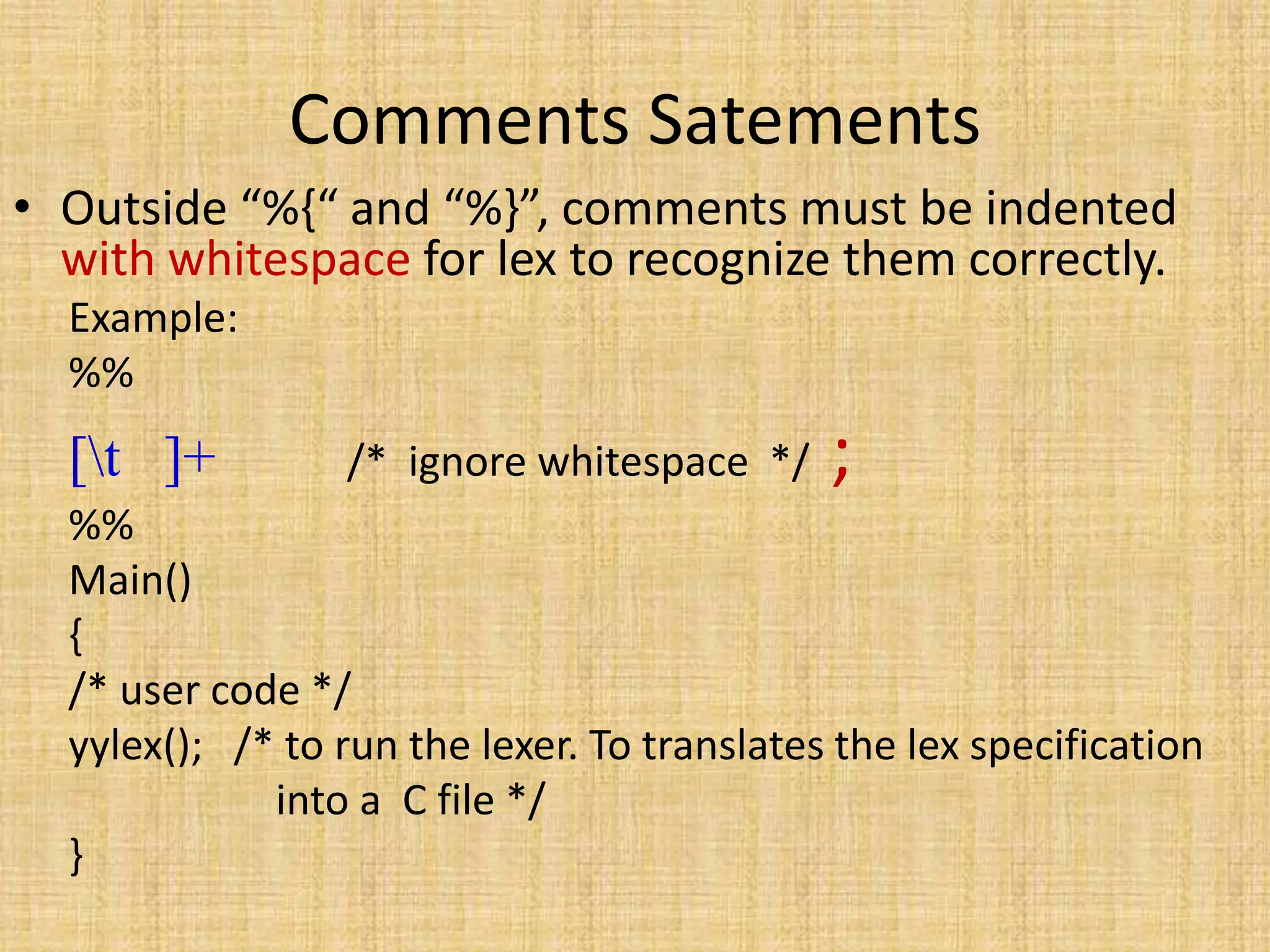 Comments Satements
• Outside “%{“ and “%}”, comments must be indented
with whitespace for lex to recognize them correctly.
Example:
%%
[t ]+ /* ignore whitespace */ ;
%%
Main()
{
/* user code */
yylex(); /* to run the lexer. To translates the lex specification
into a C file */
}
 