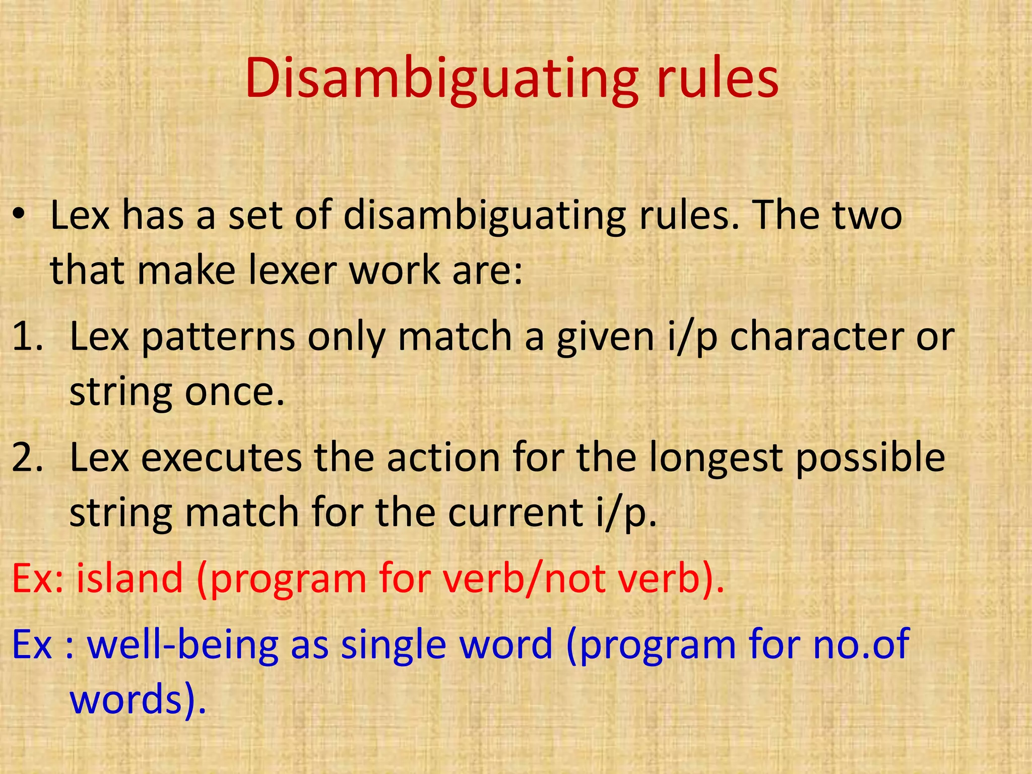 Disambiguating rules
• Lex has a set of disambiguating rules. The two
that make lexer work are:
1. Lex patterns only match a given i/p character or
string once.
2. Lex executes the action for the longest possible
string match for the current i/p.
Ex: island (program for verb/not verb).
Ex : well-being as single word (program for no.of
words).
 