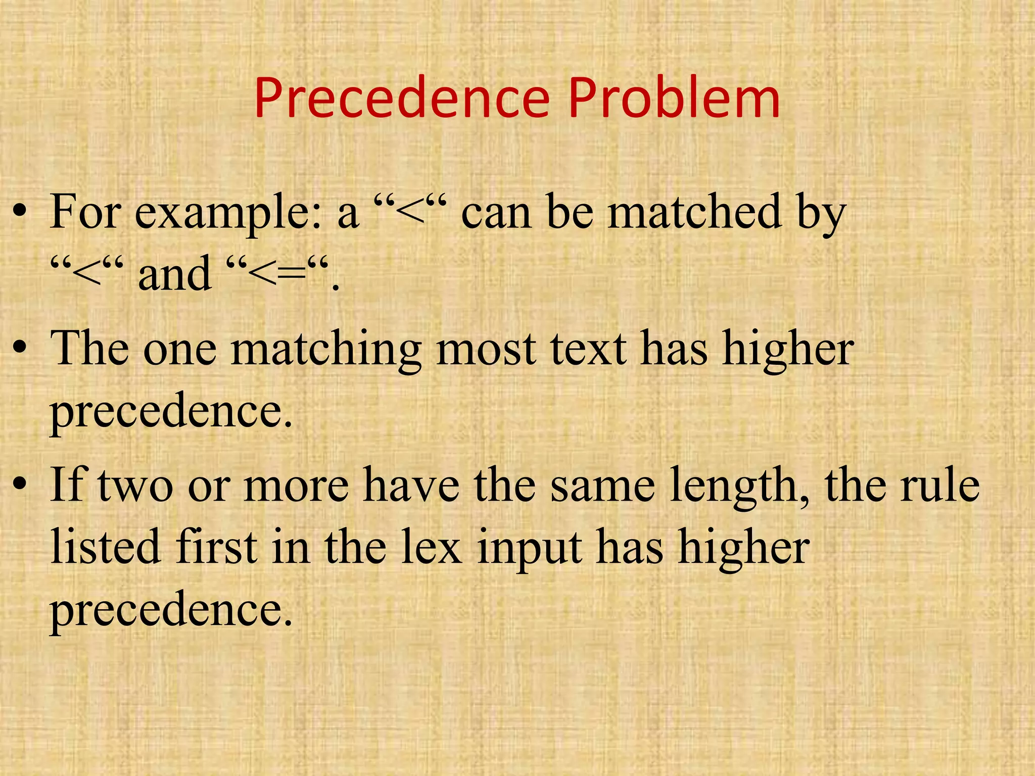 Precedence Problem
• For example: a “<“ can be matched by
“<“ and “<=“.
• The one matching most text has higher
precedence.
• If two or more have the same length, the rule
listed first in the lex input has higher
precedence.
 