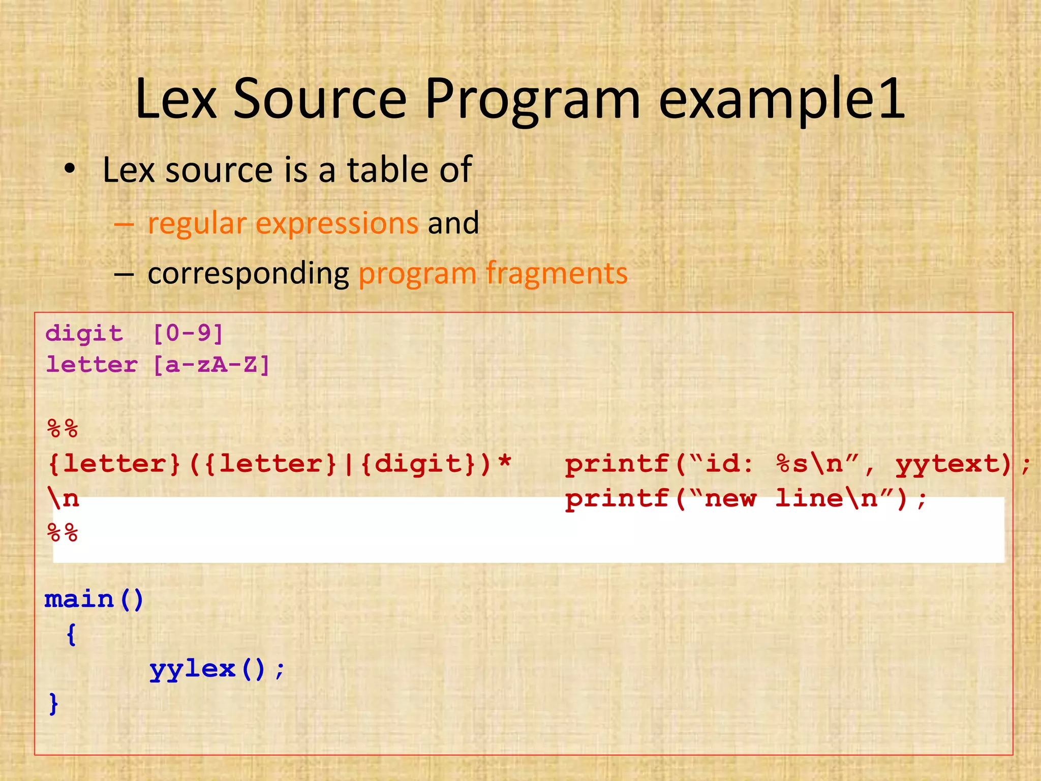 Lex Source Program example1
• Lex source is a table of
– regular expressions and
– corresponding program fragments
digit [0-9]
letter [a-zA-Z]
%%
{letter}({letter}|{digit})* printf(“id: %sn”, yytext);
n printf(“new linen”);
%%
main()
{
yylex();
}
 