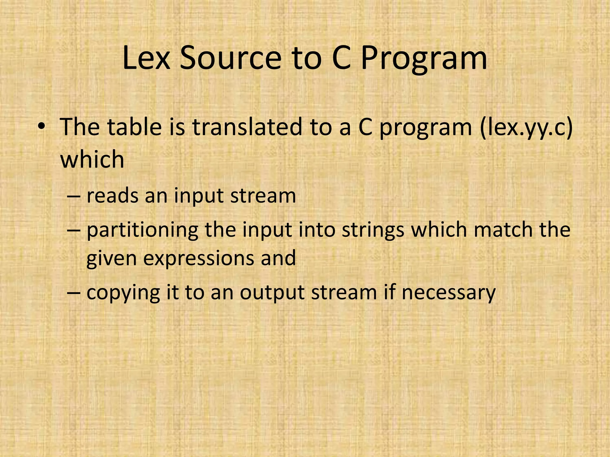 Lex Source to C Program
• The table is translated to a C program (lex.yy.c)
which
– reads an input stream
– partitioning the input into strings which match the
given expressions and
– copying it to an output stream if necessary
 