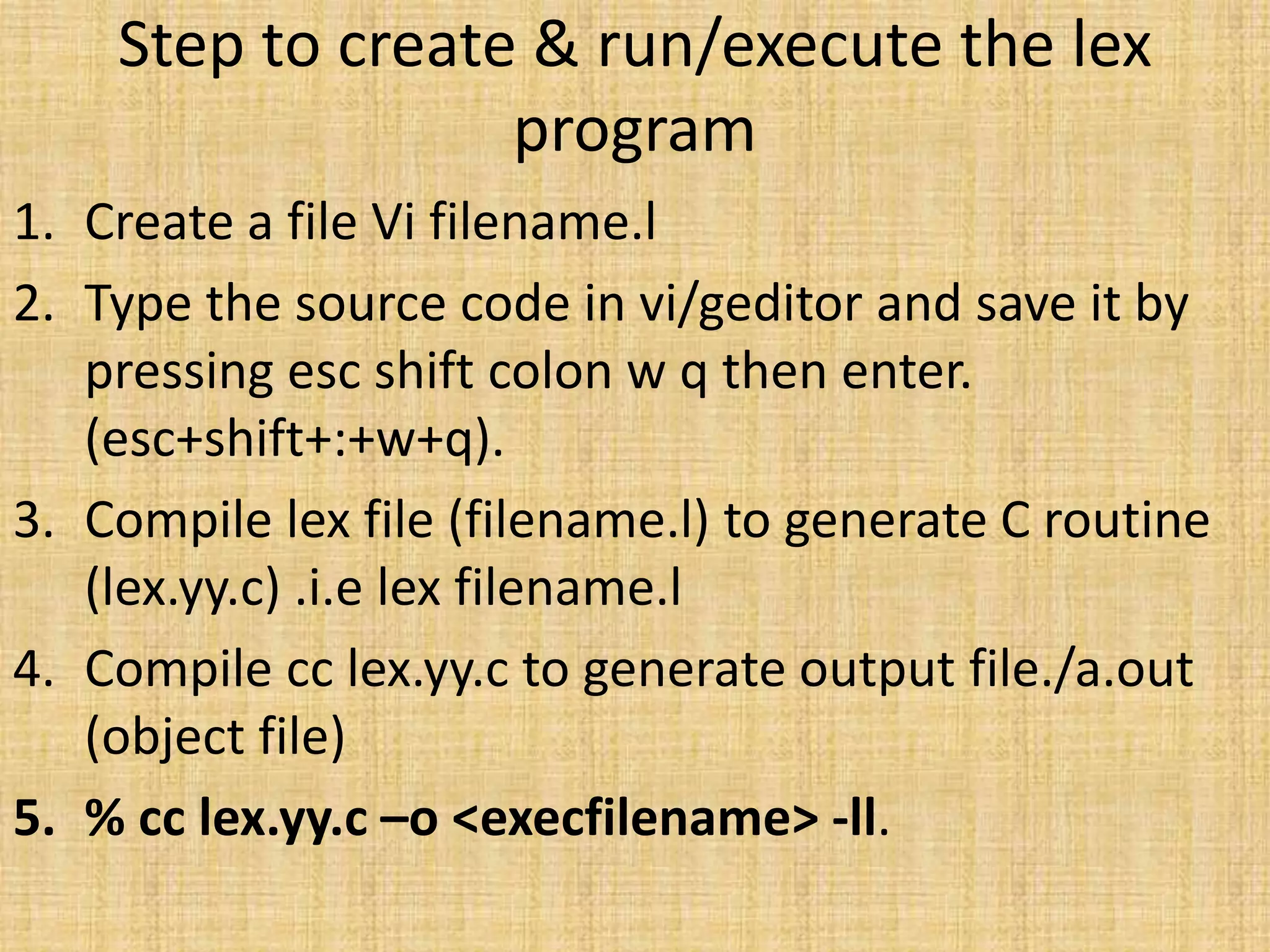 Step to create & run/execute the lex
program
1. Create a file Vi filename.l
2. Type the source code in vi/geditor and save it by
pressing esc shift colon w q then enter.
(esc+shift+:+w+q).
3. Compile lex file (filename.l) to generate C routine
(lex.yy.c) .i.e lex filename.l
4. Compile cc lex.yy.c to generate output file./a.out
(object file)
5. % cc lex.yy.c –o <execfilename> -ll.
 