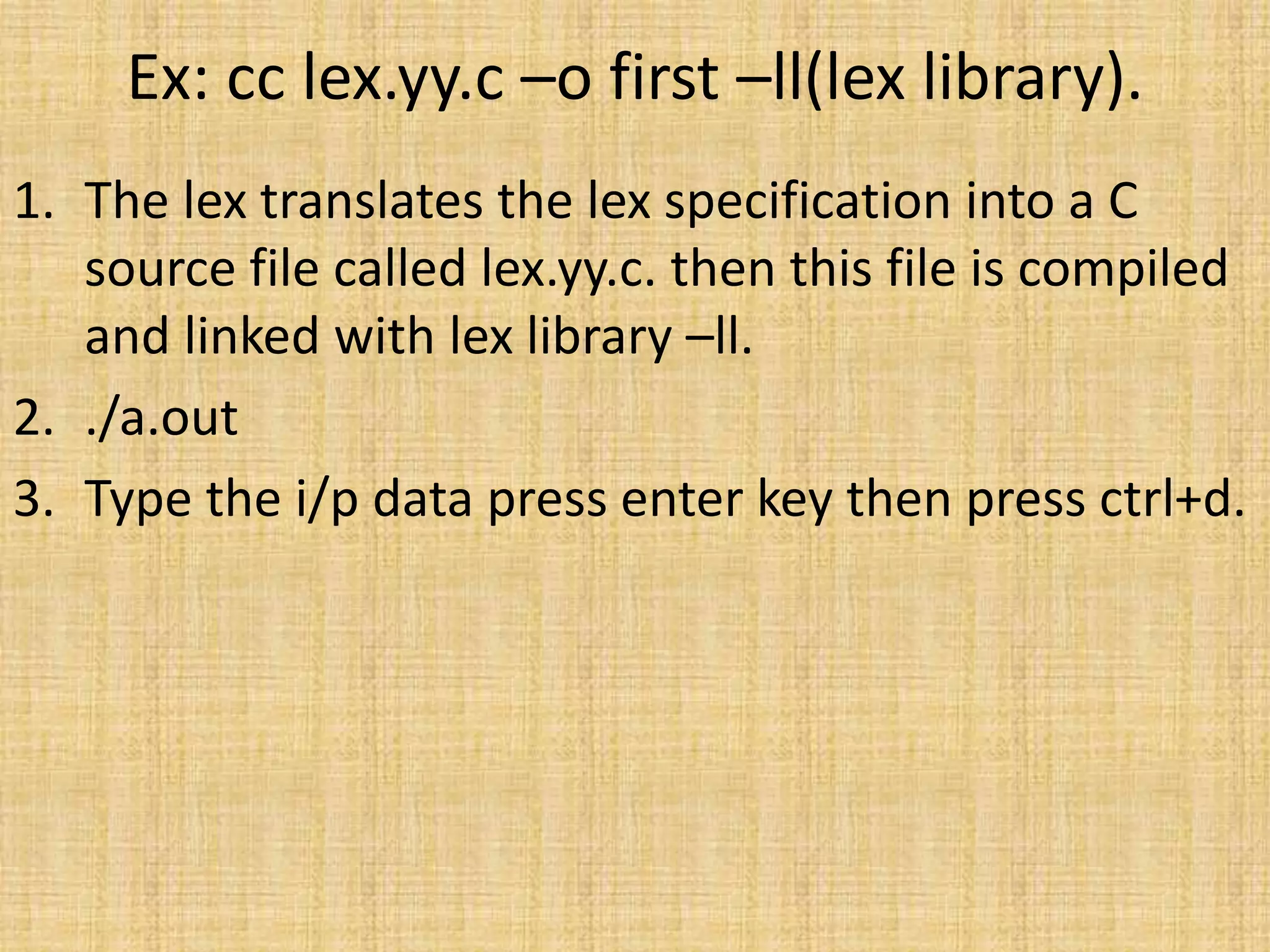 Ex: cc lex.yy.c –o first –ll(lex library).
1. The lex translates the lex specification into a C
source file called lex.yy.c. then this file is compiled
and linked with lex library –ll.
2. ./a.out
3. Type the i/p data press enter key then press ctrl+d.
 
