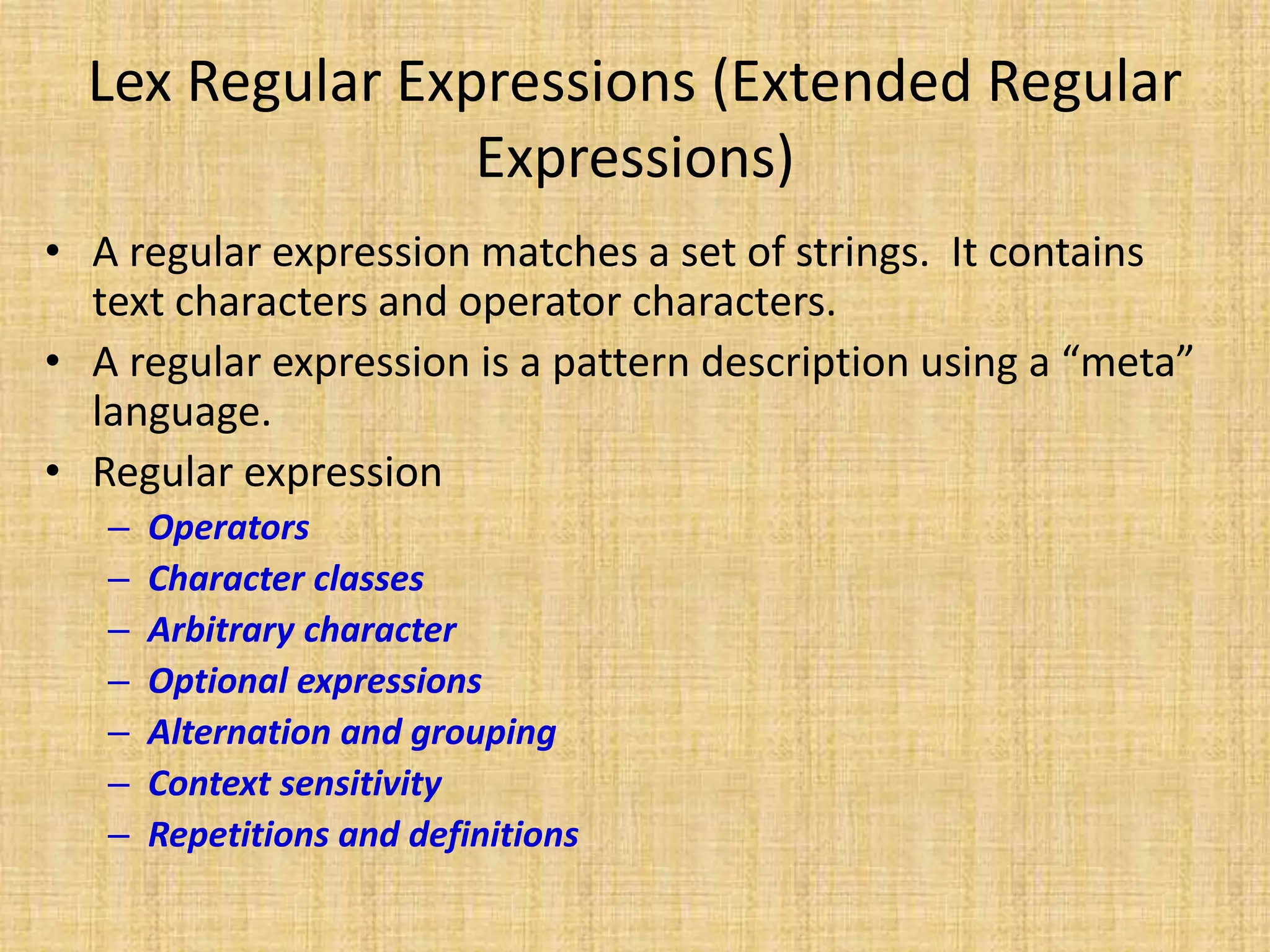 Lex Regular Expressions (Extended Regular
Expressions)
• A regular expression matches a set of strings. It contains
text characters and operator characters.
• A regular expression is a pattern description using a “meta”
language.
• Regular expression
– Operators
– Character classes
– Arbitrary character
– Optional expressions
– Alternation and grouping
– Context sensitivity
– Repetitions and definitions
 